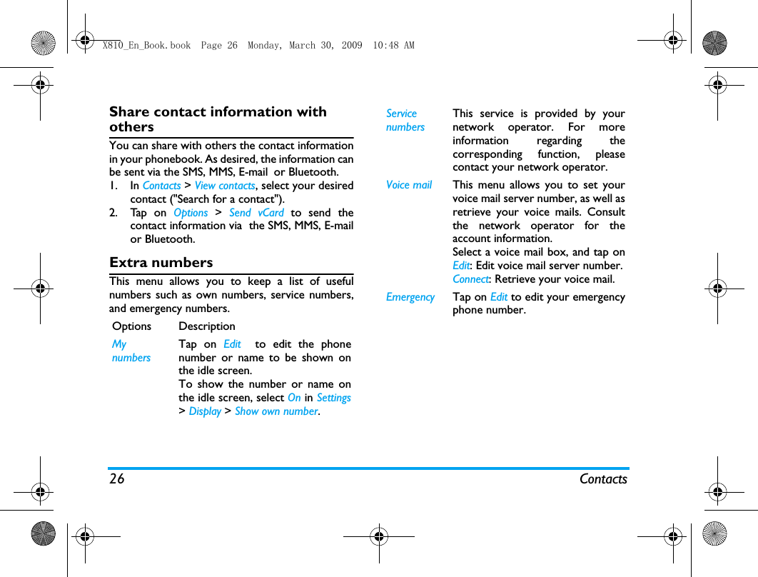 26 ContactsShare contact information with othersYou can share with others the contact informationin your phonebook. As desired, the information canbe sent via the SMS, MMS, E-mail or Bluetooth. 1. In Contacts > View contacts, select your desiredcontact ("Search for a contact").2. Tap on Options >  Send vCard to send thecontact information via  the SMS, MMS, E-mailor Bluetooth.Extra numbersThis menu allows you to keep a list of usefulnumbers such as own numbers, service numbers,and emergency numbers.Options DescriptionMynumbersTap on Edit  to edit the phonenumber or name to be shown onthe idle screen. To show the number or name onthe idle screen, select On in Settings> Display > Show own number.ServicenumbersThis service is provided by yournetwork operator. For moreinformation regarding thecorresponding function, pleasecontact your network operator.Voice mail  This menu allows you to set yourvoice mail server number, as well asretrieve your voice mails. Consultthe network operator for theaccount information.  Select a voice mail box, and tap onEdit: Edit voice mail server number.Connect: Retrieve your voice mail.Emergency Tap on Edit to edit your emergencyphone number.X810_En_Book.book  Page 26  Monday, March 30, 2009  10:48 AM