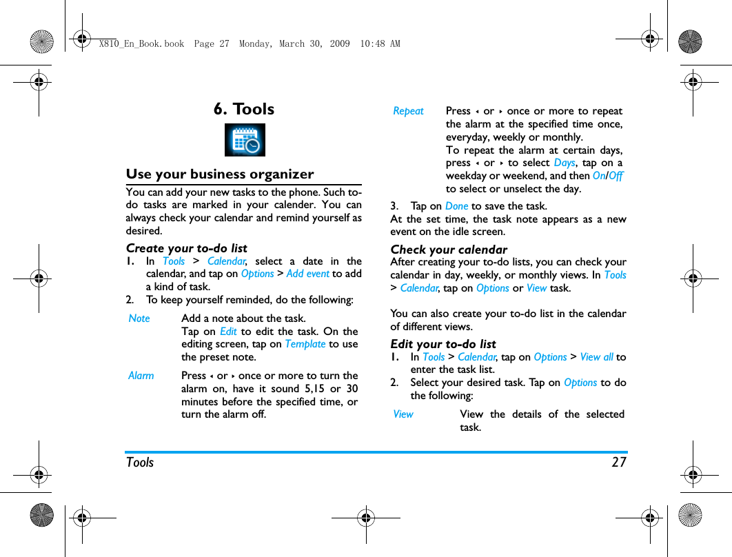Tools 276. ToolsUse your business organizerYou can add your new tasks to the phone. Such to-do tasks are marked in your calender. You canalways check your calendar and remind yourself asdesired.Create your to-do list1.In  Tools > Calendar, select a date in thecalendar, and tap on Options > Add event to adda kind of task.2. To keep yourself reminded, do the following:3. Tap on Done to save the task. At the set time, the task note appears as a newevent on the idle screen. Check your calendarAfter creating your to-do lists, you can check yourcalendar in day, weekly, or monthly views. In Tools> Calendar, tap on Options or View task. You can also create your to-do list in the calendarof different views.Edit your to-do list1.In Tools > Calendar, tap on Options > View all toenter the task list.2. Select your desired task. Tap on Options to dothe following:Note Add a note about the task. Tap on Edit to edit the task. On theediting screen, tap on Template to usethe preset note.Alarm Press < or > once or more to turn thealarm on, have it sound 5,15 or 30minutes before the specified time, orturn the alarm off. Repeat Press < or >  once or more to repeatthe alarm at the specified time once,everyday, weekly or monthly. To repeat the alarm at certain days,press < or > to select Days, tap on aweekday or weekend, and then On/Offto select or unselect the day. View View the details of the selectedtask. X810_En_Book.book  Page 27  Monday, March 30, 2009  10:48 AM
