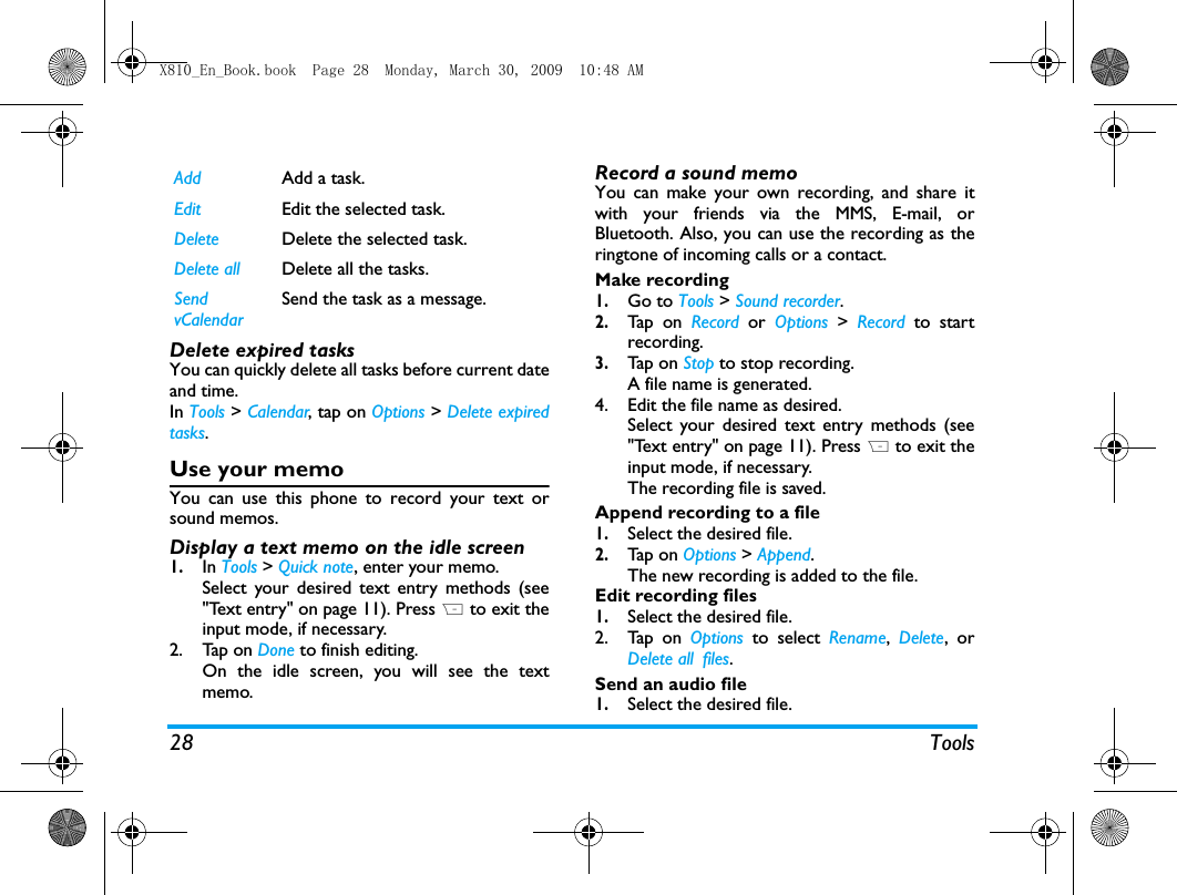 28 ToolsDelete expired tasksYou can quickly delete all tasks before current dateand time. In Tools > Calendar, tap on Options > Delete expiredtasks.Use your memoYou can use this phone to record your text orsound memos. Display a text memo on the idle screen1.In Tools > Quick note, enter your memo. Select your desired text entry methods (see"Text entry" on page 11). Press R to exit theinput mode, if necessary. 2. Tap on Done to finish editing. On the idle screen, you will see the textmemo.Record a sound memoYou can make your own recording, and share itwith your friends via the MMS, E-mail, orBluetooth. Also, you can use the recording as theringtone of incoming calls or a contact. Make recording1.Go to Tools > Sound recorder.2.Tap  on  Record  or  Options >  Record to startrecording.3.Tap  on  Stop to stop recording.A file name is generated. 4. Edit the file name as desired.Select your desired text entry methods (see"Text entry" on page 11). Press R to exit theinput mode, if necessary. The recording file is saved. Append recording to a file1.Select the desired file.2.Tap  on  Options > Append. The new recording is added to the file.Edit recording files1.Select the desired file.2. Tap on Options to select Rename,  Delete, orDelete all files.Send an audio file1.Select the desired file. Add Add a task.Edit Edit the selected task.Delete Delete the selected task.Delete all Delete all the tasks.Send vCalendarSend the task as a message.X810_En_Book.book  Page 28  Monday, March 30, 2009  10:48 AM