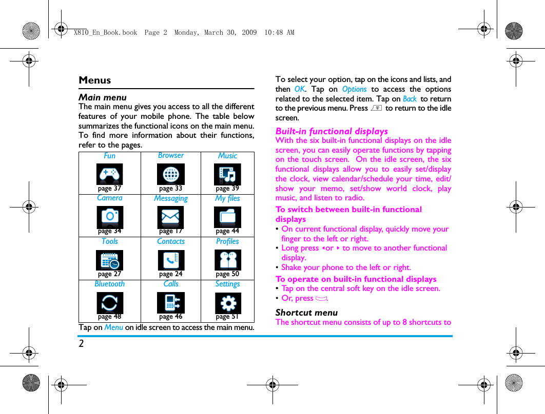 2MenusMain menuThe main menu gives you access to all the differentfeatures of your mobile phone. The table belowsummarizes the functional icons on the main menu.To find more information about their functions,refer to the pages. Tap on Menu on idle screen to access the main menu.To select your option, tap on the icons and lists, andthen  OK. Tap on Options to access the optionsrelated to the selected item. Tap on Back to returnto the previous menu. Press ) to return to the idlescreen.Built-in functional displaysWith the six built-in functional displays on the idlescreen, you can easily operate functions by tappingon the touch screen.  On the idle screen, the sixfunctional displays allow you to easily set/displaythe clock, view calendar/schedule your time, edit/show your memo, set/show world clock, playmusic, and listen to radio. To switch between built-in functional displays&bull;On current functional display, quickly move your finger to the left or right. &bull;Long press <or > to move to another functional display. &bull;Shake your phone to the left or right. To  operate on built-in functional displays&bull;Tap on the central soft key on the idle screen. &bull;Or, press O.  Shortcut menu The shortcut menu consists of up to 8 shortcuts toFun Browser Musicpage 37 page 33 page 39 Camera Messaging My filespage 34 page 17 page 44Tools Contacts Profilespage 27 page 24 page 50Bluetooth Calls Settingspage 48 page 46 page 51X810_En_Book.book  Page 2  Monday, March 30, 2009  10:48 AM