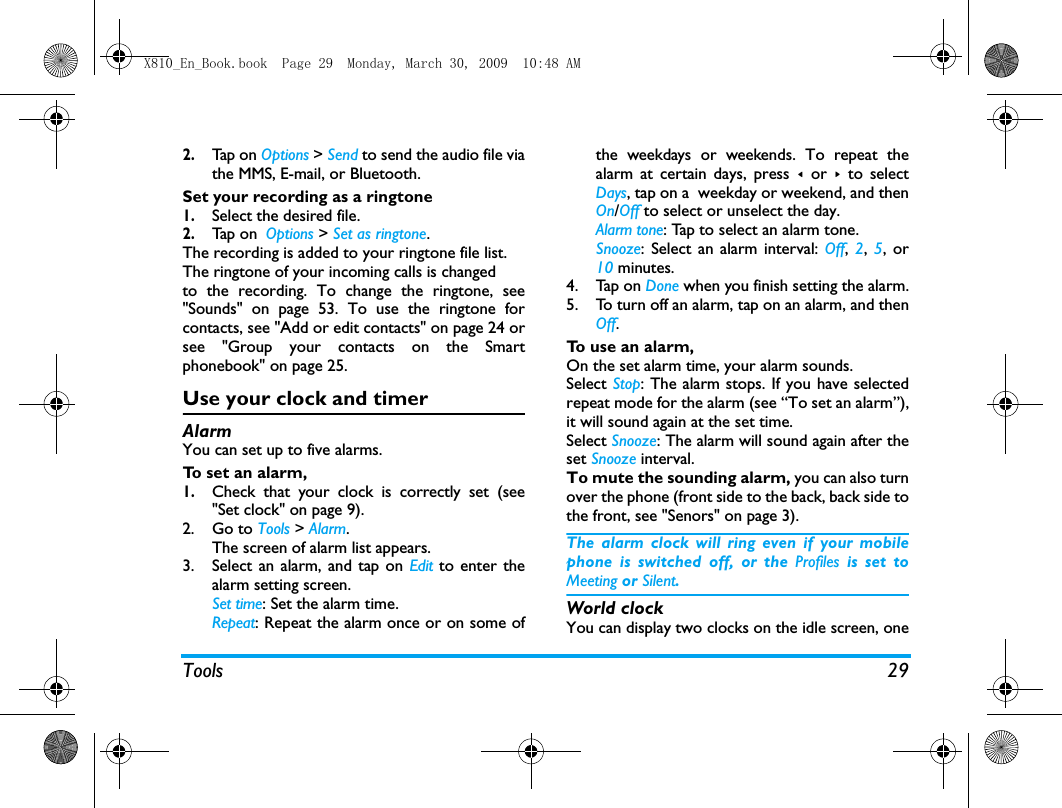 Tools 292.Tap  o n  Options > Send to send the audio file viathe MMS, E-mail, or Bluetooth. Set your recording as a ringtone1.Select the desired file. 2.Tap  on  Options > Set as ringtone.The recording is added to your ringtone file list. The ringtone of your incoming calls is changedto the recording. To change the ringtone, see"Sounds" on page 53. To use the ringtone forcontacts, see "Add or edit contacts" on page 24 orsee "Group your contacts on the Smartphonebook" on page 25. Use your clock and timerAlarmYou can set up to five alarms. To set an alarm, 1.Check that your clock is correctly set (see"Set clock" on page 9).2. Go to Tools > Alarm.The screen of alarm list appears.3. Select an alarm, and tap on Edit to enter thealarm setting screen.Set time: Set the alarm time.Repeat: Repeat the alarm once or on some ofthe weekdays or weekends. To repeat thealarm at certain days, press < or > to selectDays, tap on a  weekday or weekend, and thenOn/Off to select or unselect the day.Alarm tone: Tap to select an alarm tone.Snooze: Select an alarm interval: Off,  2,  5, or10 minutes.4. Tap on Done when you finish setting the alarm.5. To turn off an alarm, tap on an alarm, and thenOff. To use an alarm,On the set alarm time, your alarm sounds. Select Stop: The alarm stops. If you have selectedrepeat mode for the alarm (see &ldquo;To set an alarm&rdquo;),it will sound again at the set time. Select Snooze: The alarm will sound again after theset Snooze interval.To mute the sounding alarm, you can also turnover the phone (front side to the back, back side tothe front, see "Senors" on page 3).The alarm clock will ring even if your mobilephone is switched off, or the Profiles is set toMeeting or Silent.World clock You can display two clocks on the idle screen, oneX810_En_Book.book  Page 29  Monday, March 30, 2009  10:48 AM