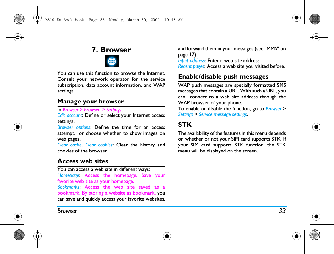 Browser 337. BrowserYou can use this function to browse the Internet.Consult your network operator for the servicesubscription, data account information, and WAPsettings. Manage your browserIn Browser > Browser > Settings,Edit account: Define or select your Internet accesssettings.Browser options: Define the time for an accessattempt, or choose whether to show images onweb pages. Clear cache,  Clear cookies: Clear the history andcookies of the browser.Access web sitesYou can access a web site in different ways:Homepage:  Access the homepage. Save yourfavorite web site as your homepage.Bookmarks:  Access the web site saved as abookmark. By storing a website as bookmark, youcan save and quickly access your favorite websites,and forward them in your messages (see "MMS" onpage 17).Input address: Enter a web site address.Recent pages: Access a web site you visited before.Enable/disable push messagesWAP push messages are specially formatted SMSmessages that contain a URL. With such a URL, youcan  connect to a web site address through theWAP browser of your phone. To enable or disable the function, go to Browser >Settings > Service message settings.STKThe availability of the features in this menu dependson whether or not your SIM card supports STK. Ifyour SIM card supports STK function, the STKmenu will be displayed on the screen.X810_En_Book.book  Page 33  Monday, March 30, 2009  10:48 AM