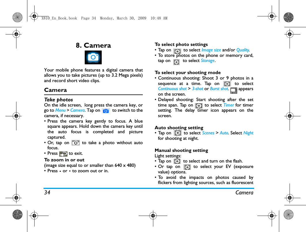 34 Camera8. CameraYour mobile phone features a digital camera thatallows you to take pictures (up to 3.2 Mega pixels)and record short video clips. CameraTake photosOn the idle screen,  long press the camera key, orgo to Menu > Camera. Tap on   to switch to thecamera, if necessary. &bull; Press the camera key gently to focus. A bluesquare appears. Hold down the camera key untilthe auto focus is completed and picturecaptured.  &bull; Or, tap on   to take a photo without autofocus. &bull; Press   to exit.To zoom in or out (image size equal to or smaller than 640 x 480)&bull; Press + or - to zoom out or in.To select photo settings&bull; Tap on   to select Image size and/or Quality.&bull; To store photos on the phone or memory card,tap on   to select Storage.To select your shooting mode&bull; Continuous shooting: Shoot 3 or 9 photos in asequence at a time. Tap on   to selectContinuous shot > 3-shot or Burst shot.  appearson the screen. &bull; Delayed shooting: Start shooting after the settime span. Tap on   to select Timer for timersetting. The delay timer icon appears on thescreen. Auto shooting setting&bull;Tap on   to select Scenes > Auto. Select Nightfor shooting at night. Manual shooting settingLight settings:&bull; Tap on   to select and turn on the flash. &bull; Or tap on   to select your EV (exposurevalue) options.&bull; To avoid the impacts on photos caused byflickers from lighting sources, such as fluorescentX810_En_Book.book  Page 34  Monday, March 30, 2009  10:48 AM