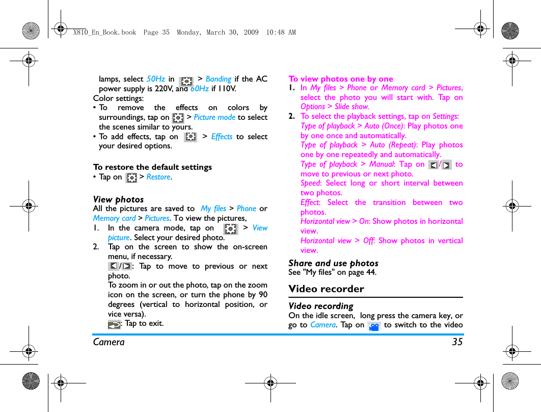 Camera 35lamps, select 50Hz  in  > Banding if the ACpower supply is 220V, and 60Hz if 110V.Color settings:&bull; To remove the effects on colors bysurroundings, tap on   > Picture mode to selectthe scenes similar to yours. &bull;To add effects, tap on   > Effects  to selectyour desired options.To restore the default settings&bull;Tap on   > Restore.View photosAll the pictures are saved to  My files > Phone orMemory card > Pictures. To view the pictures, 1. In the camera mode, tap on    > Viewpicture. Select your desired photo.2. Tap on the screen to show the on-screenmenu, if necessary./ : Tap to move to previous or nextphoto.To zoom in or out the photo, tap on the zoomicon on the screen, or turn the phone by 90degrees (vertical to horizontal position, orvice versa).: Tap to exit.To view photos one by one1.In My files > Phone  or Memory card >  Pictures,select the photo you will start with. Tap onOptions > Slide show.2.To select the playback settings, tap on Settings: Type of playback > Auto (Once): Play photos oneby one once and automatically.Type of playback >  Auto (Repeat): Play photosone by one repeatedly and automatically.Type of playback >  Manual: Tap on  /  tomove to previous or next photo.Speed: Select long or short interval betweentwo photos.  Effect: Select the transition between twophotos.Horizontal view > On: Show photos in horizontalview.Horizontal view >  Off: Show photos in verticalview.Share and use photosSee "My files" on page 44.Video recorderVideo recordingOn the idle screen,  long press the camera key, orgo to Camera. Tap on   to switch to the videoX810_En_Book.book  Page 35  Monday, March 30, 2009  10:48 AM
