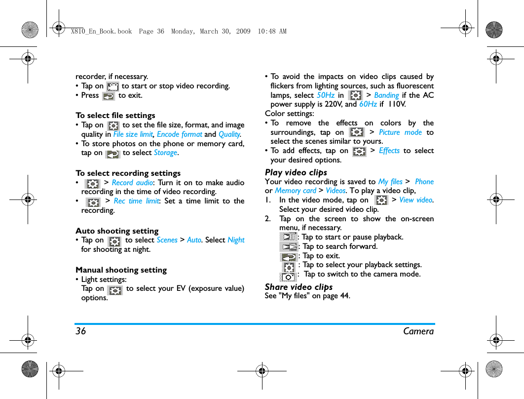 36 Camerarecorder, if necessary. &bull;Tap on   to start or stop video recording.&bull; Press   to exit. To select file settings&bull; Tap on   to set the file size, format, and imagequality in File size limit, Encode format and Quality.&bull; To store photos on the phone or memory card,tap on   to select Storage.To select recording settings&bull;  > Record audio: Turn it on to make audiorecording in the time of video recording.&bull;  > Rec time limit: Set a time limit to therecording.Auto shooting setting&bull;Tap on   to select Scenes > Auto. Select Nightfor shooting at night. Manual shooting setting&bull; Light settings:Tap on   to select your EV (exposure value)options.&bull; To avoid the impacts on video clips caused byflickers from lighting sources, such as fluorescentlamps, select 50Hz  in  > Banding  if the ACpower supply is 220V, and 60Hz if  110V.Color settings:&bull; To remove the effects on colors by thesurroundings, tap on   > Picture mode toselect the scenes similar to yours. &bull;To add effects, tap on   > Effects  to selectyour desired options.Play video clipsYour video recording is saved to My files >  Phoneor Memory card > Videos. To play a video clip,1. In the video mode, tap on    > View video.Select your desired video clip.2. Tap on the screen to show the on-screenmenu, if necessary.: Tap to start or pause playback.: Tap to search forward.: Tap to exit. : Tap to select your playback settings.:  Tap to switch to the camera mode. Share video clipsSee "My files" on page 44.X810_En_Book.book  Page 36  Monday, March 30, 2009  10:48 AM