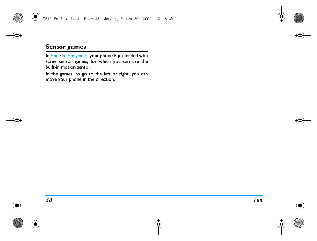 38 FunSensor gamesIn Fun > Sensor games, your phone is preloaded withsome sensor games, for which you can use thebuilt-in motion sensor. In the games, to go to the left or right, you canmove your phone in the direction. X810_En_Book.book  Page 38  Monday, March 30, 2009  10:48 AM