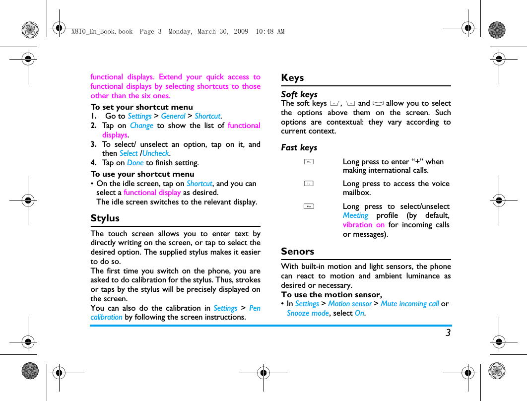 3functional displays. Extend your quick access tofunctional displays by selecting shortcuts to thoseother than the six ones. To set your shortcut menu1.Go to Settings > General > Shortcut.2.Tap o n  Change  to show the list of functionaldisplays.3.To select/ unselect an option, tap on it, andthen Select /Uncheck.4.Tap  on  Done to finish setting.To use your shortcut menu&bull;On the idle screen, tap on Shortcut, and you can select a functional display as desired.The idle screen switches to the relevant display. StylusThe touch screen allows you to enter text bydirectly writing on the screen, or tap to select thedesired option. The supplied stylus makes it easierto do so. The first time you switch on the phone, you areasked to do calibration for the stylus. Thus, strokesor taps by the stylus will be precisely displayed onthe screen. You can also do the calibration in Settings > Pencalibration by following the screen instructions.KeysSoft keysThe soft keys L, R and O allow you to selectthe options above them on the screen. Suchoptions are contextual: they vary according tocurrent context.Fast keysSenorsWith built-in motion and light sensors, the phonecan react to motion and ambient luminance asdesired or necessary. To use the motion sensor, &bull;In Settings > Motion sensor > Mute incoming call or Snooze mode, select On. 0Long press to enter &ldquo;+&rdquo; when making international calls. 1Long press to access the voicemailbox. #Long press to select/unselectMeeting  profile (by default,vibration on for incoming callsor messages).X810_En_Book.book  Page 3  Monday, March 30, 2009  10:48 AM