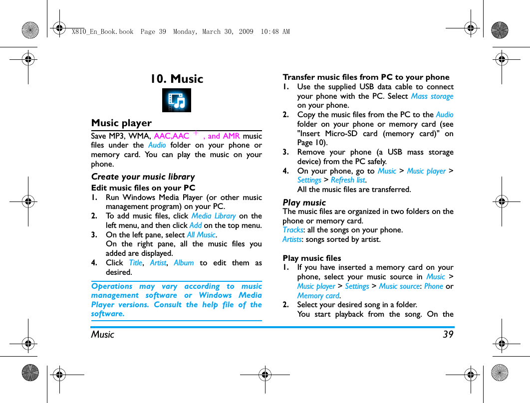 Music 3910. MusicMusic playerSave MP3, WMA, AAC,AAC ＋, and AMR musicfiles under the Audio folder on your phone ormemory card. You can play the music on yourphone.Create your music library  Edit music files on your PC1.Run Windows Media Player (or other musicmanagement program) on your PC.2.To add music files, click Media Library on theleft menu, and then click Add on the top menu.3.On the left pane, select All Music.On the right pane, all the music files youadded are displayed. 4.Click  Title,  Artist,  Album to edit them asdesired.Operations may vary according to musicmanagement software or Windows MediaPlayer versions. Consult the help file of thesoftware.Transfer music files from PC to your phone 1.Use the supplied USB data cable to connectyour phone with the PC. Select Mass storageon your phone. 2.Copy the music files from the PC to the Audiofolder on your phone or memory card (see"Insert Micro-SD card (memory card)" onPage 10).3.Remove your phone (a USB mass storagedevice) from the PC safely. 4.On your phone, go to Music > Music player >Settings > Refresh list.All the music files are transferred.Play music The music files are organized in two folders on thephone or memory card.Tracks: all the songs on your phone.Artists: songs sorted by artist.Play music files1.If you have inserted a memory card on yourphone, select your music source in Music >Music player > Settings > Music source: Phone orMemory card. 2.Select your desired song in a folder. You start playback from the song. On theX810_En_Book.book  Page 39  Monday, March 30, 2009  10:48 AM
