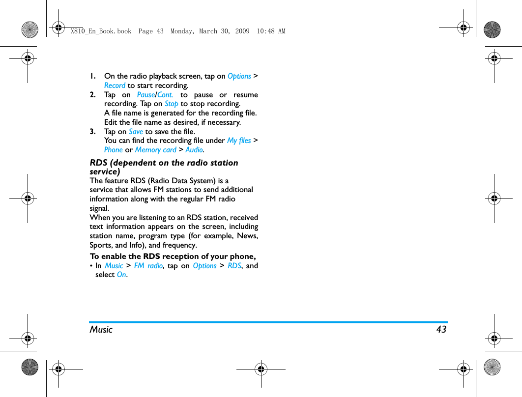 Music 431.On the radio playback screen, tap on Options >Record to start recording.2.Tap  on  Pause/Cont. to pause or resumerecording. Tap on Stop to stop recording. A file name is generated for the recording file.Edit the file name as desired, if necessary. 3.Tap  on  Save to save the file. You can find the recording file under My files >Phone or Memory card > Audio.RDS (dependent on the radio station service)The feature RDS (Radio Data System) is aservice that allows FM stations to send additionalinformation along with the regular FM radiosignal. When you are listening to an RDS station, receivedtext information appears on the screen, includingstation name, program type (for example, News,Sports, and Info), and frequency. To enable the RDS reception of your phone, &bull;In  Music  >  FM radio, tap on Options >  RDS, andselect On.X810_En_Book.book  Page 43  Monday, March 30, 2009  10:48 AM