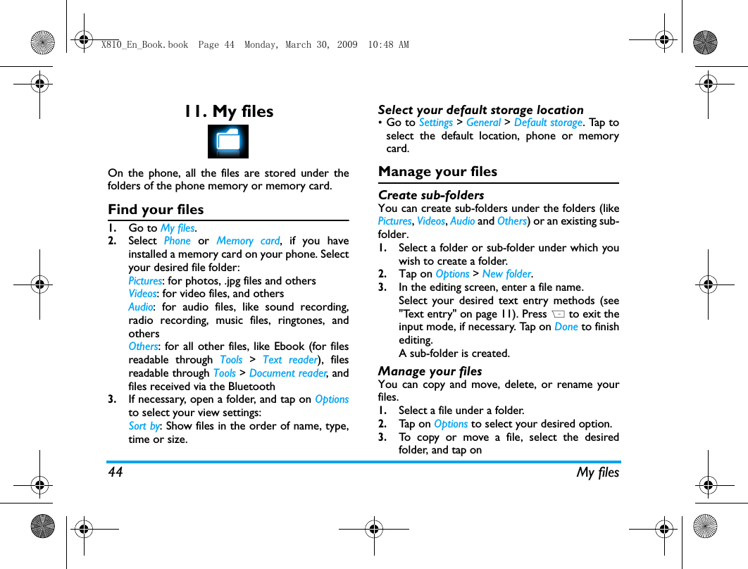 44 My files11. My filesOn the phone, all the files are stored under thefolders of the phone memory or memory card.Find your files1.Go to My files.  2.Select  Phone  or  Memory card, if you haveinstalled a memory card on your phone. Selectyour desired file folder:Pictures: for photos, .jpg files and othersVideos: for video files, and othersAudio: for audio files, like sound recording,radio recording, music files, ringtones, andothersOthers: for all other files, like Ebook (for filesreadable through Tools > Text reader), filesreadable through Tools > Document reader, andfiles received via the Bluetooth3.If necessary, open a folder, and tap on Optionsto select your view settings:Sort by: Show files in the order of name, type,time or size.Select your default storage location&bull;Go to Settings > General > Default storage. Tap toselect the default location, phone or memorycard. Manage your filesCreate sub-folders You can create sub-folders under the folders (likePictures, Videos, Audio and Others) or an existing sub-folder.1.Select a folder or sub-folder under which youwish to create a folder.2.Tap on Options > New folder.3.In the editing screen, enter a file name. Select your desired text entry methods (see"Text entry" on page 11). Press R to exit theinput mode, if necessary. Tap on Done to finishediting.  A sub-folder is created. Manage your filesYou can copy and move, delete, or rename yourfiles. 1.Select a file under a folder.2.Tap  on  Options to select your desired option.3.To copy or move a file, select the desiredfolder, and tap on X810_En_Book.book  Page 44  Monday, March 30, 2009  10:48 AM