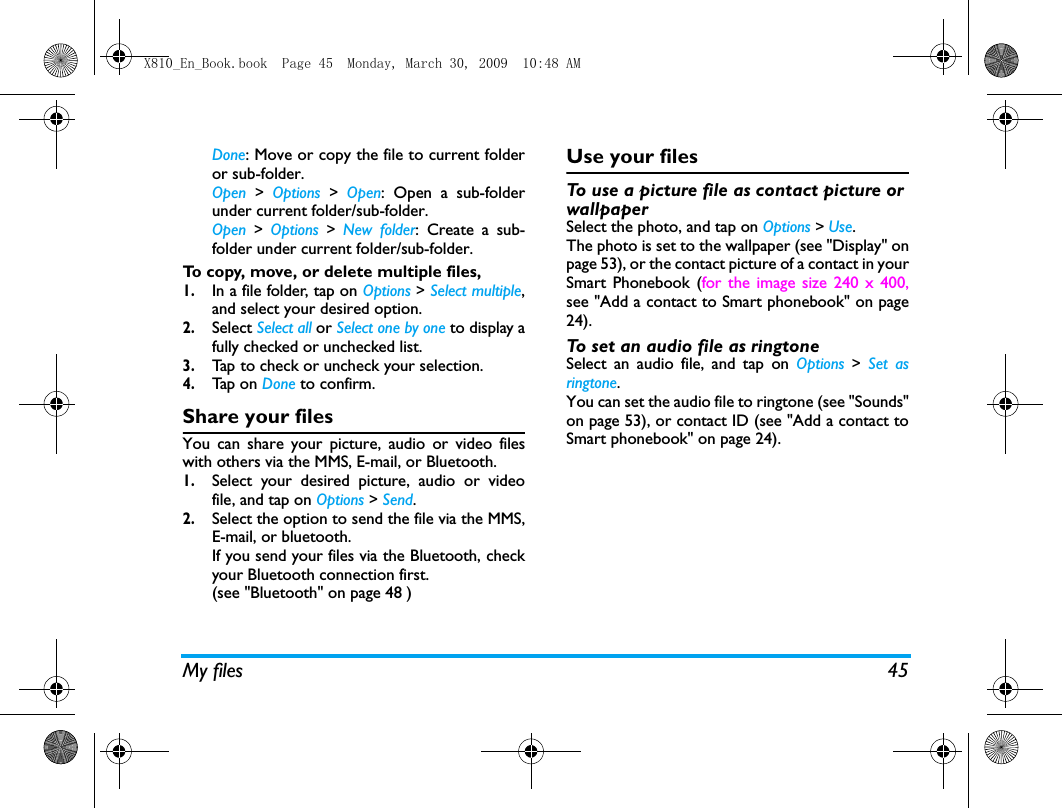 My files 45Done: Move or copy the file to current folderor sub-folder.Open > Options > Open: Open a sub-folderunder current folder/sub-folder. Open > Options > New folder: Create a sub-folder under current folder/sub-folder.To copy, move, or delete multiple files, 1.In a file folder, tap on Options > Select multiple,and select your desired option.2.Select Select all or Select one by one to display afully checked or unchecked list.3.Ta p  to check or uncheck your selection. 4.Tap  on  Done to confirm.Share your filesYou can share your picture, audio or video fileswith others via the MMS, E-mail, or Bluetooth.  1.Select your desired picture, audio or videofile, and tap on Options > Send.2.Select the option to send the file via the MMS,E-mail, or bluetooth.If you send your files via the Bluetooth, checkyour Bluetooth connection first. (see "Bluetooth" on page 48 )Use your filesTo use a picture file as contact picture or wallpaper Select the photo, and tap on Options > Use. The photo is set to the wallpaper (see "Display" onpage 53), or the contact picture of a contact in yourSmart Phonebook (for the image size 240 x 400,see "Add a contact to Smart phonebook" on page24).To set an audio file as ringtoneSelect an audio file, and tap on Options > Set asringtone.You can set the audio file to ringtone (see "Sounds"on page 53), or contact ID (see "Add a contact toSmart phonebook" on page 24).X810_En_Book.book  Page 45  Monday, March 30, 2009  10:48 AM