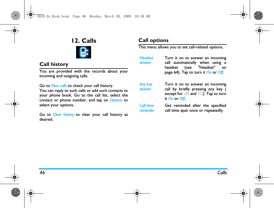 46 Calls12. CallsCall historyYou are provided with the records about yourincoming and outgoing calls. Go to View calls to check your call history.You can reply to such calls or add such contacts toyour phone book. Go to the call list, select thecontact or phone number, and tap on Options toselect your options. Go to Clear history to clear your call history asdesired.Call optionsThis menu allows you to set call-related options.Headset answerTurn it on to answer an incomingcall automatically when using aheadset (see "Headset" onpage 64). Tap to turn it On or Off. Any key answerTurn it on to answer an incomingcall by briefly pressing any key (except for ) and R). Tap to turnit On or Off. Call time reminderGet reminded after the specifiedcall time span once or repeatedly.X810_En_Book.book  Page 46  Monday, March 30, 2009  10:48 AM