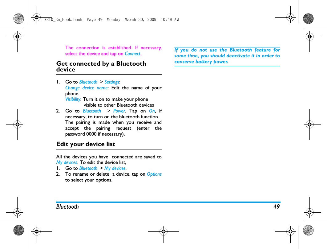 Bluetooth 49The connection is established. If necessary,select the device and tap on Connect.Get connected by a Bluetooth device1. Go to Bluetooth  > Settings:Change device name: Edit the name of yourphone. Visibility: Turn it on to make your phone             visible to other Bluetooth devices2. Go to Bluetooth  > Power. Tap on On, ifnecessary, to turn on the bluetooth function.The pairing is made when you receive andaccept the pairing request (enter thepassword 0000 if necessary).Edit your device listAll the devices you have  connected are saved toMy devices. To edit the device list, 1. Go to Bluetooth  > My devices.2. To rename or delete  a device, tap on Optionsto select your options. If you do not use the Bluetooth feature forsome time, you should deactivate it in order toconserve battery power.X810_En_Book.book  Page 49  Monday, March 30, 2009  10:48 AM
