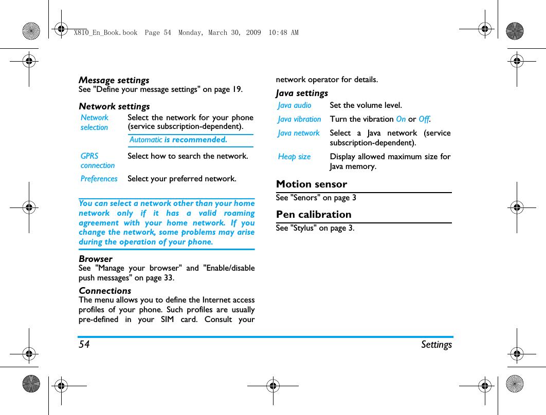54 SettingsMessage settingsSee "Define your message settings" on page 19.Network settingsYou can select a network other than your homenetwork only if it has a valid roamingagreement with your home network. If youchange the network, some problems may ariseduring the operation of your phone.BrowserSee "Manage your browser" and "Enable/disablepush messages" on page 33.ConnectionsThe menu allows you to define the Internet accessprofiles of your phone. Such profiles are usuallypre-defined in your SIM card. Consult yournetwork operator for details. Java settingsMotion sensorSee "Senors" on page 3Pen calibrationSee "Stylus" on page 3.NetworkselectionSelect the network for your phone(service subscription-dependent). Automatic is recommended.GPRSconnectionSelect how to search the network.Preferences Select your preferred network.Java audio Set the volume level.Java vibration Turn the vibration On or Off. Java network Select a Java network (servicesubscription-dependent).Heap size Display allowed maximum size forJava memory.X810_En_Book.book  Page 54  Monday, March 30, 2009  10:48 AM