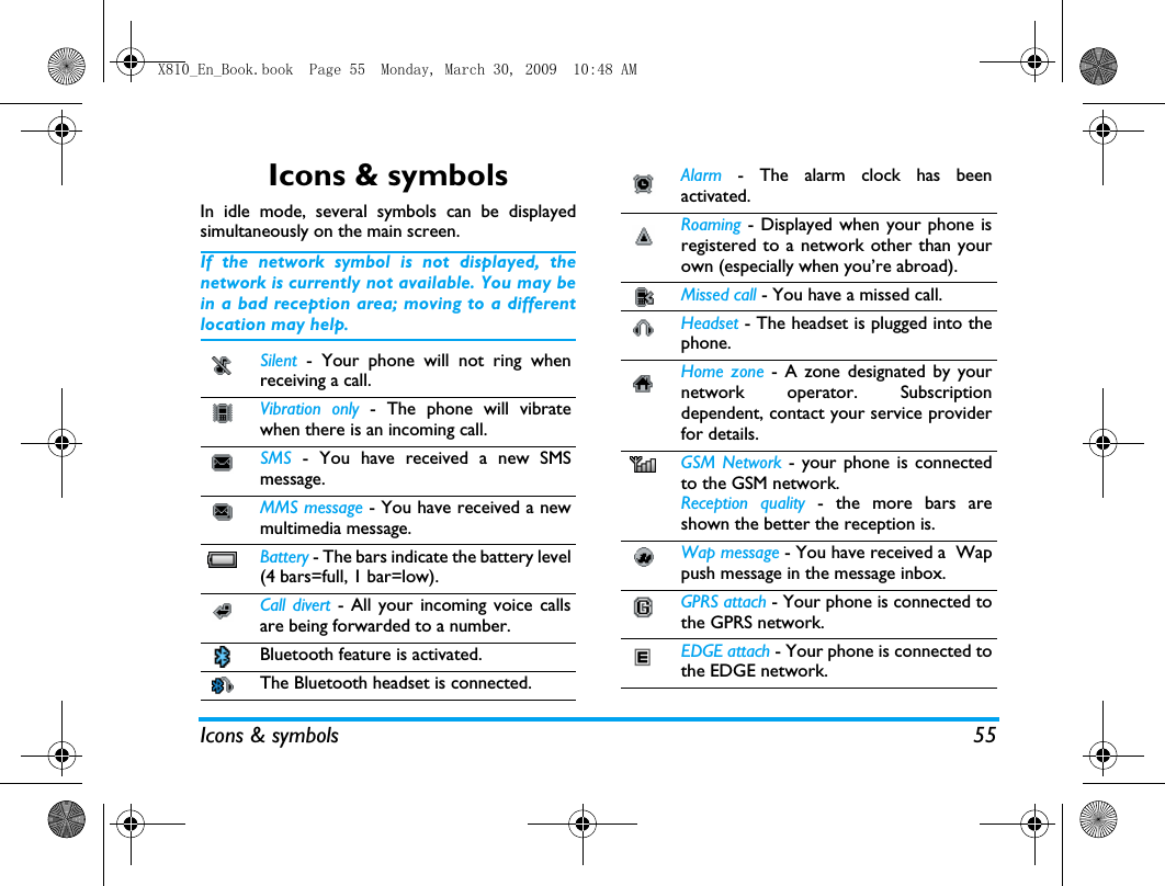 Icons &amp; symbols 55Icons &amp; symbolsIn idle mode, several symbols can be displayedsimultaneously on the main screen.If the network symbol is not displayed, thenetwork is currently not available. You may bein a bad reception area; moving to a differentlocation may help.Silent  - Your phone will not ring whenreceiving a call.Vibration only - The phone will vibratewhen there is an incoming call.SMS  - You have received a new SMSmessage.MMS message - You have received a newmultimedia message.Battery - The bars indicate the battery level(4 bars=full, 1 bar=low).Call divert - All your incoming voice callsare being forwarded to a number. Bluetooth feature is activated. The Bluetooth headset is connected. Alarm  - The alarm clock has beenactivated.Roaming - Displayed when your phone isregistered to a network other than yourown (especially when you&rsquo;re abroad).Missed call - You have a missed call.Headset - The headset is plugged into thephone.Home zone - A zone designated by yournetwork operator. Subscriptiondependent, contact your service providerfor details.GSM Network - your phone is connectedto the GSM network.Reception quality - the more bars areshown the better the reception is.Wap message - You have received a  Wappush message in the message inbox.GPRS attach - Your phone is connected tothe GPRS network.EDGE attach - Your phone is connected tothe EDGE network.X810_En_Book.book  Page 55  Monday, March 30, 2009  10:48 AM