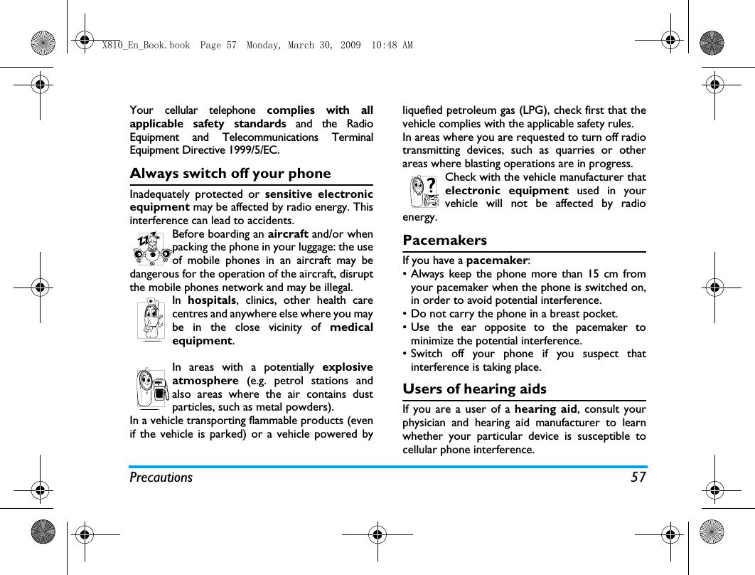 Precautions 57Your cellular telephone complies with allapplicable safety standards and the RadioEquipment and Telecommunications TerminalEquipment Directive 1999/5/EC.Always switch off your phoneInadequately protected or sensitive electronicequipment may be affected by radio energy. Thisinterference can lead to accidents.Before boarding an aircraft and/or whenpacking the phone in your luggage: the useof mobile phones in an aircraft may bedangerous for the operation of the aircraft, disruptthe mobile phones network and may be illegal.In  hospitals, clinics, other health carecentres and anywhere else where you maybe in the close vicinity of medicalequipment.In areas with a potentially explosiveatmosphere (e.g. petrol stations andalso areas where the air contains dustparticles, such as metal powders).In a vehicle transporting flammable products (evenif the vehicle is parked) or a vehicle powered byliquefied petroleum gas (LPG), check first that thevehicle complies with the applicable safety rules.In areas where you are requested to turn off radiotransmitting devices, such as quarries or otherareas where blasting operations are in progress.Check with the vehicle manufacturer thatelectronic equipment used in yourvehicle will not be affected by radioenergy.PacemakersIf you have a pacemaker:&bull; Always keep the phone more than 15 cm fromyour pacemaker when the phone is switched on,in order to avoid potential interference.&bull; Do not carry the phone in a breast pocket.&bull; Use the ear opposite to the pacemaker tominimize the potential interference.&bull; Switch off your phone if you suspect thatinterference is taking place.Users of hearing aidsIf you are a user of a hearing aid, consult yourphysician and hearing aid manufacturer to learnwhether your particular device is susceptible tocellular phone interference.X810_En_Book.book  Page 57  Monday, March 30, 2009  10:48 AM