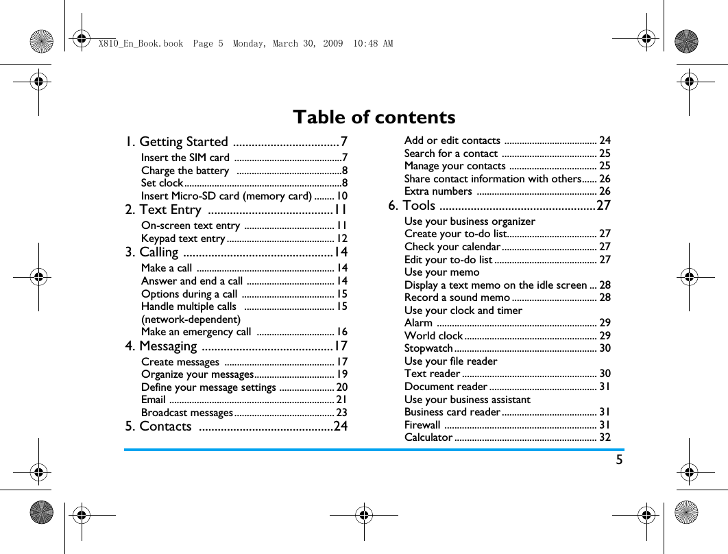5Table of contents1. Getting Started ..................................7Insert the SIM card  ...........................................7Charge the battery  ..........................................8Set clock...............................................................8Insert Micro-SD card (memory card) ........ 102. Text Entry  ........................................11On-screen text entry .................................... 11Keypad text entry ........................................... 123. Calling ................................................14Make a call  ....................................................... 14Answer and end a call ................................... 14Options during a call  ..................................... 15Handle multiple calls   .................................... 15(network-dependent)Make an emergency call  ............................... 164. Messaging ..........................................17Create messages  ............................................ 17Organize your messages................................ 19Define your message settings ...................... 20Email .................................................................. 21Broadcast messages ........................................ 235. Contacts  ...........................................24Add or edit contacts ..................................... 24Search for a contact ...................................... 25Manage your contacts ................................... 25Share contact information with others...... 26Extra numbers ................................................ 266. Tools ..................................................27Use your business organizer Create your to-do list.................................... 27Check your calendar...................................... 27Edit your to-do list ......................................... 27Use your memoDisplay a text memo on the idle screen ... 28Record a sound memo .................................. 28Use your clock and timerAlarm ................................................................ 29World clock ..................................................... 29Stopwatch ......................................................... 30Use your file reader Text reader ...................................................... 30Document reader ........................................... 31Use your business assistantBusiness card reader ...................................... 31Firewall ............................................................. 31Calculator ......................................................... 32X810_En_Book.book  Page 5  Monday, March 30, 2009  10:48 AM
