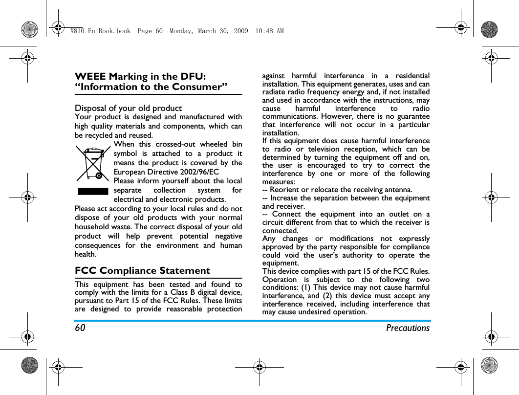 60 PrecautionsWEEE Marking in the DFU: &ldquo;Information to the Consumer&rdquo;Disposal of your old productYour product is designed and manufactured withhigh quality materials and components, which canbe recycled and reused. When this crossed-out wheeled binsymbol is attached to a product itmeans the product is covered by theEuropean Directive 2002/96/ECPlease inform yourself about the localseparate collection system forelectrical and electronic products.Please act according to your local rules and do notdispose of your old products with your normalhousehold waste. The correct disposal of your oldproduct will help prevent potential negativeconsequences for the environment and humanhealth.FCC Compliance StatementThis equipment has been tested and found tocomply with the limits for a Class B digital device,pursuant to Part 15 of the FCC Rules. These limitsare designed to provide reasonable protectionagainst harmful interference in a residentialinstallation. This equipment generates, uses and canradiate radio frequency energy and, if not installedand used in accordance with the instructions, maycause harmful interference to radiocommunications. However, there is no guaranteethat interference will not occur in a particularinstallation. If this equipment does cause harmful interferenceto radio or television reception, which can bedetermined by turning the equipment off and on,the user is encouraged to try to correct theinterference by one or more of the followingmeasures: -- Reorient or relocate the receiving antenna. -- Increase the separation between the equipmentand receiver. -- Connect the equipment into an outlet on acircuit different from that to which the receiver isconnected. Any changes or modifications not expresslyapproved by the party responsible for compliancecould void the user&rsquo;s authority to operate theequipment.This device complies with part 15 of the FCC Rules.Operation is subject to the following twoconditions: (1) This device may not cause harmfulinterference, and (2) this device must accept anyinterference received, including interference thatmay cause undesired operation.X810_En_Book.book  Page 60  Monday, March 30, 2009  10:48 AM