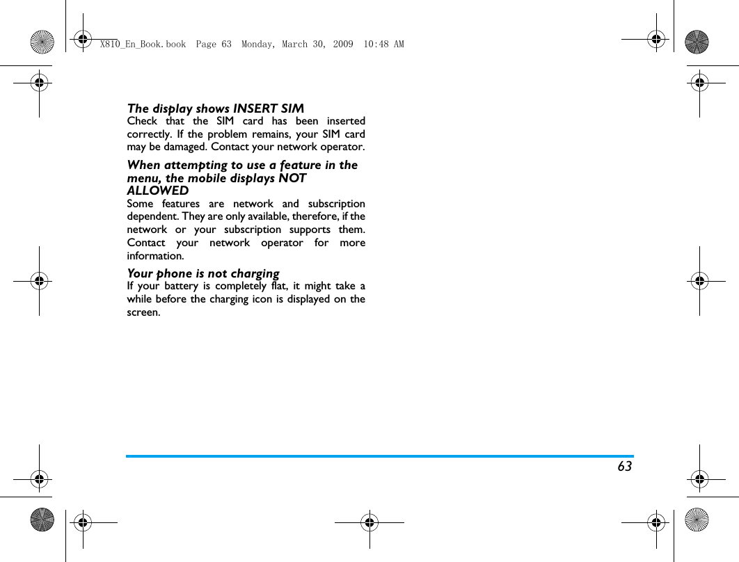 63The display shows INSERT SIM Check that the SIM card has been insertedcorrectly. If the problem remains, your SIM cardmay be damaged. Contact your network operator.When attempting to use a feature in the menu, the mobile displays NOT ALLOWEDSome features are network and subscriptiondependent. They are only available, therefore, if thenetwork or your subscription supports them.Contact your network operator for moreinformation.Your phone is not chargingIf your battery is completely flat, it might take awhile before the charging icon is displayed on thescreen.X810_En_Book.book  Page 63  Monday, March 30, 2009  10:48 AM