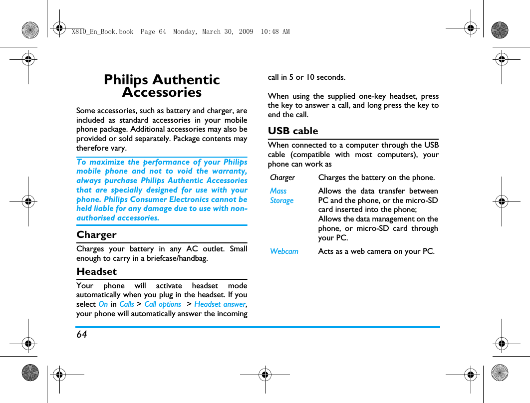 64Philips Authentic AccessoriesSome accessories, such as battery and charger, areincluded as standard accessories in your mobilephone package. Additional accessories may also beprovided or sold separately. Package contents maytherefore vary.To maximize the performance of your Philipsmobile phone and not to void the warranty,always purchase Philips Authentic Accessoriesthat are specially designed for use with yourphone. Philips Consumer Electronics cannot beheld liable for any damage due to use with non-authorised accessories.ChargerCharges your battery in any AC outlet. Smallenough to carry in a briefcase/handbag.HeadsetYour phone will activate headset modeautomatically when you plug in the headset. If youselect On in Calls > Call options  > Headset answer,your phone will automatically answer the incomingcall in 5 or 10 seconds.When using the supplied one-key headset, pressthe key to answer a call, and long press the key toend the call. USB cableWhen connected to a computer through the USBcable (compatible with most computers), yourphone can work asCharger Charges the battery on the phone.MassStorageAllows the data transfer betweenPC and the phone, or the micro-SDcard inserted into the phone;Allows the data management on thephone, or micro-SD card throughyour PC.Webcam Acts as a web camera on your PC.X810_En_Book.book  Page 64  Monday, March 30, 2009  10:48 AM