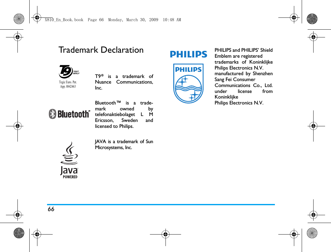 66Trademark DeclarationT9&reg; is a trademark ofNuance Communications,Inc.Bluetooth&trade; is a trade-mark owned bytelefonaktiebolaget L MEricsson, Sweden andlicensed to Philips.JAVA is a trademark of SunMicrosystems, Inc.Tegic Euro. Pat. App. 0842463PHILIPS and PHILIPS&rsquo; ShieldEmblem are registered trademarks of KoninklijkePhilips Electronics N.V. manufactured by ShenzhenSang Fei Consumer Communications Co., Ltd.under license fromKoninklijke Philips Electronics N.V.X810_En_Book.book  Page 66  Monday, March 30, 2009  10:48 AM