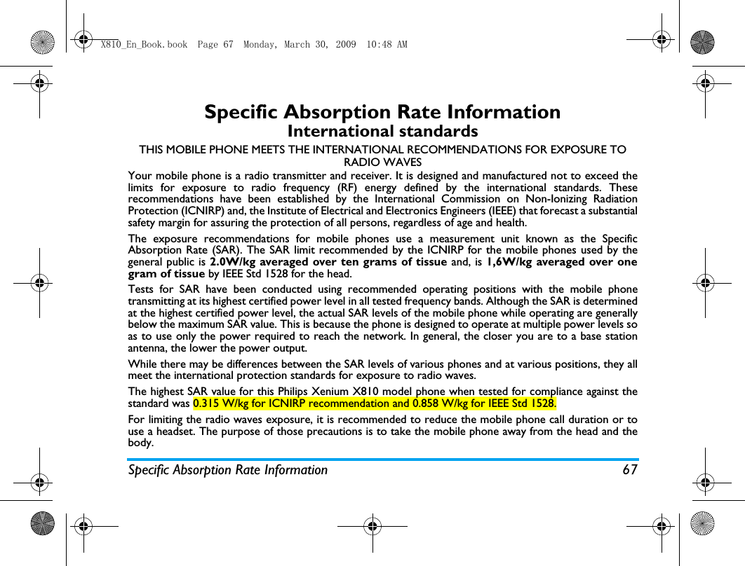 Specific Absorption Rate Information 67Specific Absorption Rate InformationInternational standardsTHIS MOBILE PHONE MEETS THE INTERNATIONAL RECOMMENDATIONS FOR EXPOSURE TO RADIO WAVESYour mobile phone is a radio transmitter and receiver. It is designed and manufactured not to exceed thelimits for exposure to radio frequency (RF) energy defined by the international standards. Theserecommendations have been established by the International Commission on Non-Ionizing RadiationProtection (ICNIRP) and, the Institute of Electrical and Electronics Engineers (IEEE) that forecast a substantialsafety margin for assuring the protection of all persons, regardless of age and health.The exposure recommendations for mobile phones use a measurement unit known as the SpecificAbsorption Rate (SAR). The SAR limit recommended by the ICNIRP for the mobile phones used by thegeneral public is 2.0W/kg averaged over ten grams of tissue and, is 1,6W/kg averaged over onegram of tissue by IEEE Std 1528 for the head.Tests for SAR have been conducted using recommended operating positions with the mobile phonetransmitting at its highest certified power level in all tested frequency bands. Although the SAR is determinedat the highest certified power level, the actual SAR levels of the mobile phone while operating are generallybelow the maximum SAR value. This is because the phone is designed to operate at multiple power levels soas to use only the power required to reach the network. In general, the closer you are to a base stationantenna, the lower the power output. While there may be differences between the SAR levels of various phones and at various positions, they allmeet the international protection standards for exposure to radio waves. The highest SAR value for this Philips Xenium X810 model phone when tested for compliance against thestandard was 0.315 W/kg for ICNIRP recommendation and 0.858 W/kg for IEEE Std 1528.For limiting the radio waves exposure, it is recommended to reduce the mobile phone call duration or touse a headset. The purpose of those precautions is to take the mobile phone away from the head and thebody.X810_En_Book.book  Page 67  Monday, March 30, 2009  10:48 AM