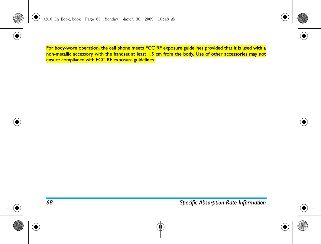 68 Specific Absorption Rate InformationFor body-worn operation, the cell phone meets FCC RF exposure guidelines provided that it is used with anon-metallic accessory with the handset at least 1.5 cm from the body. Use of other accessories may notensure compliance with FCC RF exposure guidelines.X810_En_Book.book  Page 68  Monday, March 30, 2009  10:48 AM