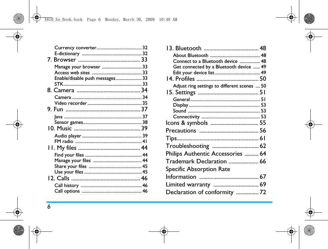 6Currency converter........................................ 32E-dictionary ..................................................... 327. Browser ............................................ 33Manage your browser ................................... 33Access web sites  ............................................ 33Enable/disable push messages....................... 33STK..................................................................... 338. Camera  ............................................. 34Camera .............................................................. 34Video recorder ................................................ 359. Fun  ..................................................... 37Java ..................................................................... 37Sensor games.................................................... 3810. Music ............................................... 39Audio player ..................................................... 39FM radio ........................................................... 4111. My files ............................................ 44Find your files .................................................. 44Manage your files  ........................................... 44Share your files ............................................... 45Use your files ................................................... 4512. Calls ................................................. 46Call history  ...................................................... 46Call options  ..................................................... 4613. Bluetooth ....................................... 48About Bluetooth  ............................................ 48Connect to a Bluetooth device  .................. 48Get connected by a Bluetooth device  ...... 49Edit your device list ........................................ 4914. Profiles ............................................ 50Adjust ring settings to different scenes  .... 5015. Settings ........................................... 51General.............................................................. 51Display ............................................................... 53Sound ................................................................ 53Connectivity .................................................... 53Icons &amp; symbols  .................................. 55Precautions .......................................... 56Tips.......................................................... 61Troubleshooting ................................. 62Philips Authentic Accessories .......... 64Trademark Declaration ..................... 66Specific Absorption Rate Information .......................................... 67Limited warranty  ................................ 69Declaration of conformity ................ 72X810_En_Book.book  Page 6  Monday, March 30, 2009  10:48 AM