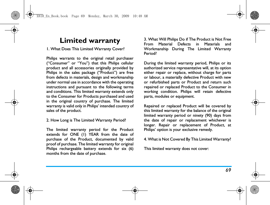 69Limited warranty1. What Does This Limited Warranty Cover?Philips warrants to the original retail purchaser(&ldquo;Consumer&rdquo; or &ldquo;You&rdquo;) that this Philips cellularproduct and all accessories originally provided byPhilips in the sales package (&ldquo;Product&rdquo;) are freefrom defects in materials, design and workmanshipunder normal use in accordance with the operatinginstructions and pursuant to the following termsand conditions. This limited warranty extends onlyto the Consumer for Products purchased and usedin the original country of purchase. The limitedwarranty is valid only in Philips&rsquo; intended country ofsales of the product.2. How Long is The Limited Warranty Period?The limited warranty period for the Productextends for ONE (1) YEAR from the date ofpurchase of the Product, documented by validproof of purchase. The limited warranty for originalPhilips rechargeable battery extends for six (6)months from the date of purchase.3. What Will Philips Do if The Product is Not FreeFrom Material Defects in Materials andWorkmanship During The Limited WarrantyPeriod?During the limited warranty period, Philips or itsauthorized service representative will, at its optioneither repair or replace, without charge for partsor labour, a materially defective Product with newor refurbished parts or Product and return suchrepaired or replaced Product to the Consumer inworking condition. Philips will retain defectiveparts, modules or equipment.Repaired or replaced Product will be covered bythis limited warranty for the balance of the originallimited warranty period or ninety (90) days fromthe date of repair or replacement whichever islonger. Repair or replacement of Product, atPhilips&rsquo; option is your exclusive remedy.4. What is Not Covered By This Limited Warranty?This limited warranty does not cover:X810_En_Book.book  Page 69  Monday, March 30, 2009  10:48 AM