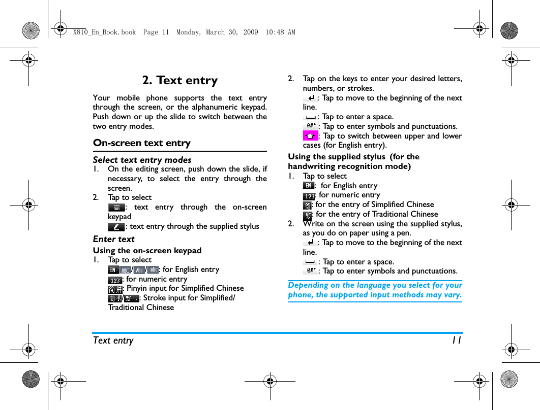 Text entry 112. Text entryYour mobile phone supports the text entrythrough the screen, or the alphanumeric keypad.Push down or up the slide to switch between thetwo entry modes. On-screen text entrySelect text entry modes1. On the editing screen, push down the slide, ifnecessary, to select the entry through thescreen. 2. Tap to select: text entry through the on-screenkeypad: text entry through the supplied stylus Enter textUsing the on-screen keypad1. Tap to select//: for English entry: for numeric entry: Pinyin input for Simplified Chinese/ : Stroke input for Simplified/Traditional Chinese2. Tap on the keys to enter your desired letters,numbers, or strokes.: Tap to move to the beginning of the nextline.: Tap to enter a space. : Tap to enter symbols and punctuations. : Tap to switch between upper and lowercases (for English entry).Using the supplied stylus (for the handwriting recognition mode)1. Tap to select:  for English entry: for numeric entry: for the entry of Simplified Chinese: for the entry of Traditional Chinese2. Write on the screen using the supplied stylus,as you do on paper using a pen. : Tap to move to the beginning of the nextline.: Tap to enter a space. : Tap to enter symbols and punctuations. Depending on the language you select for yourphone, the supported input methods may vary.X810_En_Book.book  Page 11  Monday, March 30, 2009  10:48 AM