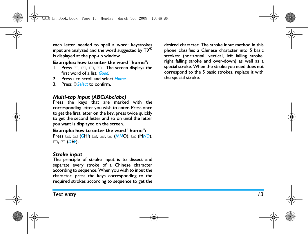 Text entry 13each letter needed to spell a word: keystrokesinput are analyzed and the word suggested by T9&reg;is displayed at the pop-up window. Examples: how to enter the word "home":1. Press 4, 6, 6, 3.  The screen displays thefirst word of a list: Good.2. Press > to scroll and select Home.3. Press ,Select to confirm.Multi-tap input (ABC/Abc/abc)Press the keys that are marked with thecorresponding letter you wish to enter. Press onceto get the first letter on the key, press twice quicklyto get the second letter and so on until the letteryou want is displayed on the screen.Example: how to enter the word "home":Press 4, 4 (GHI) 6, 6, 6 (MNO), 6 (MNO),3, 3 (DEF). Stroke input The principle of stroke input is to dissect andseparate every stroke of a Chinese characteraccording to sequence. When you wish to input thecharacter, press the keys corresponding to therequired strokes according to sequence to get thedesired character. The stroke input method in thisphone classifies a Chinese character into 5 basicstrokes: (horizontal, vertical, left falling stroke,right falling stroke and over-down) as well as aspecial stroke. When the stroke you need does notcorrespond to the 5 basic strokes, replace it withthe special stroke. X810_En_Book.book  Page 13  Monday, March 30, 2009  10:48 AM