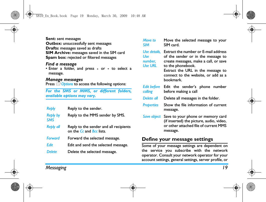 Messaging 19Sent: sent messagesOutbox: unsuccessfully sent messagesDrafts: messages saved as draftsSIM Archive: messages saved in the SIM cardSpam box: rejected or filtered messages Find a message&bull; Enter a folder, and press + or -  to select amessage. Manage messagesPress LOptions to access the following options:For the SMS or MMS, or different folders,available options may vary.  Define your message settingsSome of your message settings are dependent onthe service you subscribe with the networkoperator. Consult your network operator for youraccount settings, general settings, server profile, orReply Reply to the sender.Reply by SMSReply to the MMS sender by SMS.Reply all Reply to the sender and all recipientson the Cc and Bcc lists.Forward Forward the selected message.Edit Edit and send the selected message.Delete Delete the selected message.Move to SIMMove the selected message to yourSIM card.Use details, Use number, Use URLExtract the number or E-mail addressof the sender or in the message tocreate messages, make a call, or saveto the phonebook.Extract the URL in the message toconnect to the website, or add as abookmark.Edit before callingEdit the sender&rsquo;s phone numberbefore making a call Delete all Delete all messages in the folder.Properties Show the file information of currentmessage.Save object Save to your phone or memory card(if inserted) the picture, audio, video,or other attached file of current MMSmessage.X810_En_Book.book  Page 19  Monday, March 30, 2009  10:48 AM