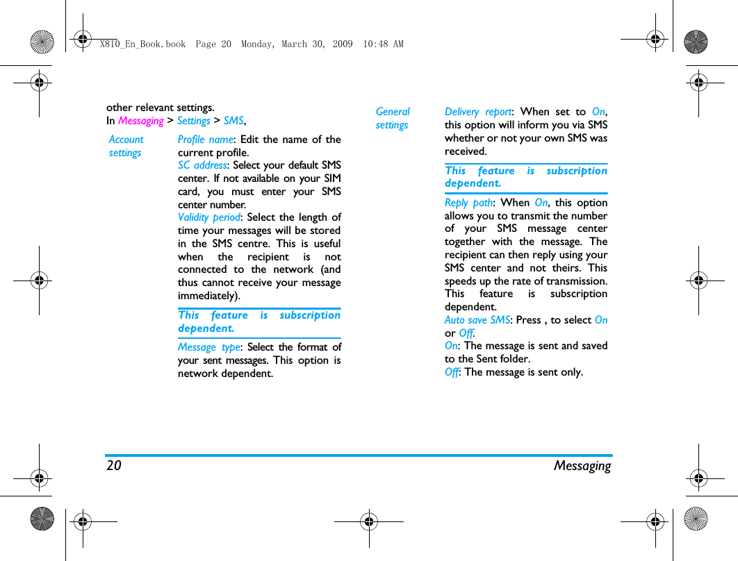 20 Messagingother relevant settings. In Messaging > Settings > SMS,Account settingsProfile name: Edit the name of thecurrent profile.SC address: Select your default SMScenter. If not available on your SIMcard, you must enter your SMScenter number.Validity period: Select the length oftime your messages will be storedin the SMS centre. This is usefulwhen the recipient is notconnected to the network (andthus cannot receive your messageimmediately).This feature is subscriptiondependent.Message type: Select the format ofyour sent messages. This option isnetwork dependent.General settingsDelivery report: When set to On,this option will inform you via SMSwhether or not your own SMS wasreceived. This feature is subscriptiondependent.Reply path: When On, this optionallows you to transmit the numberof your SMS message centertogether with the message. Therecipient can then reply using yourSMS center and not theirs. Thisspeeds up the rate of transmission.This feature is subscriptiondependent.Auto save SMS: Press , to select Onor Off.On: The message is sent and savedto the Sent folder. Off: The message is sent only. X810_En_Book.book  Page 20  Monday, March 30, 2009  10:48 AM