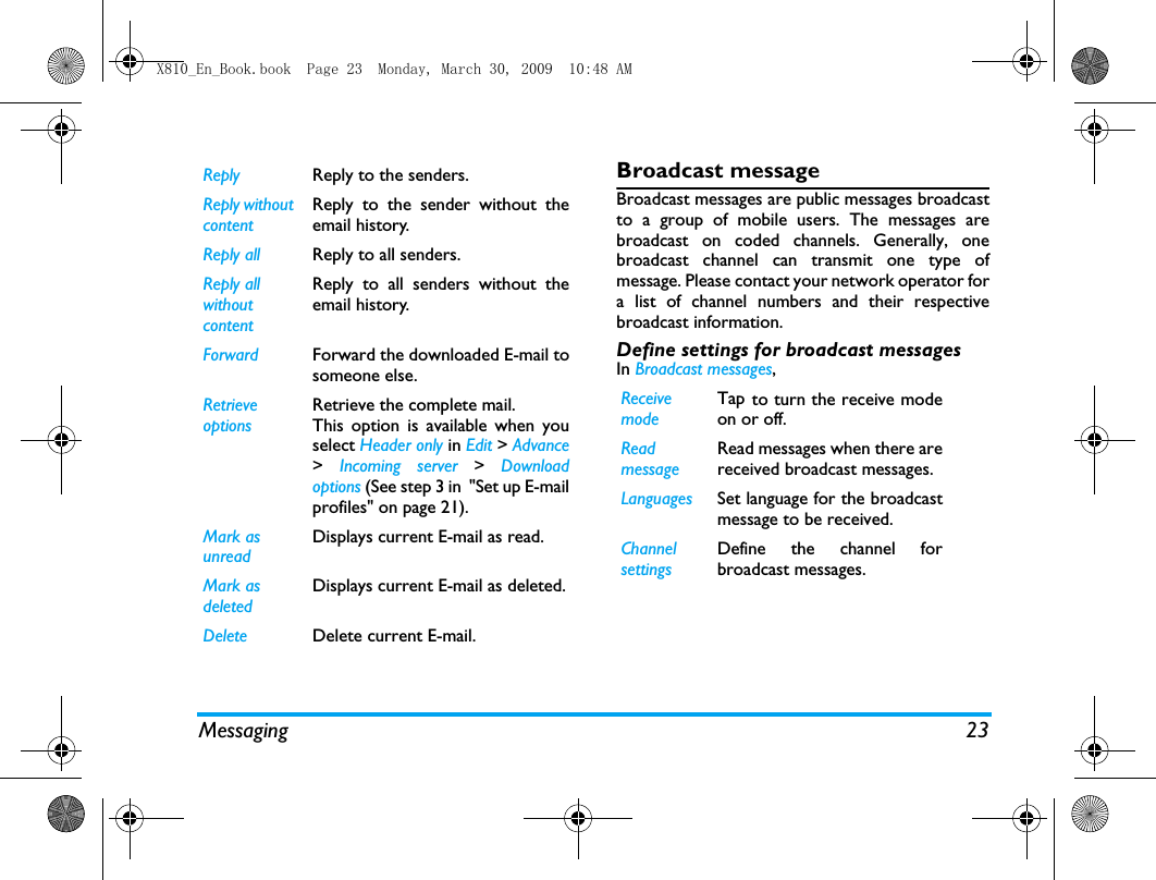 Messaging 23Broadcast messageBroadcast messages are public messages broadcastto a group of mobile users. The messages arebroadcast on coded channels. Generally, onebroadcast channel can transmit one type ofmessage. Please contact your network operator fora list of channel numbers and their respectivebroadcast information.Define settings for broadcast messagesIn Broadcast messages, Reply  Reply to the senders. Reply without contentReply to the sender without theemail history.Reply all Reply to all senders. Reply all without contentReply to all senders without theemail history.Forward Forward the downloaded E-mail tosomeone else. Retrieve options Retrieve the complete mail. This option is available when youselect Header only in Edit > Advance>  Incoming server > Downloadoptions (See step 3 in  "Set up E-mailprofiles" on page 21).Mark as unreadDisplays current E-mail as read.Mark as deletedDisplays current E-mail as deleted.Delete Delete current E-mail.Receivemode Tap to turn the receive modeon or off.Readmessage Read messages when there arereceived broadcast messages. Languages Set language for the broadcastmessage to be received. ChannelsettingsDefine the channel forbroadcast messages. X810_En_Book.book  Page 23  Monday, March 30, 2009  10:48 AM