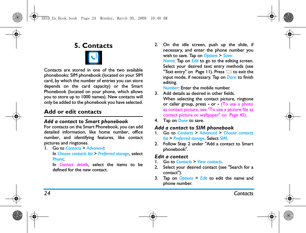 24 Contacts5. ContactsContacts are stored in one of the two availablephonebooks: SIM phonebook (located on your SIMcard, by which the number of entries you can storedepends on the card capacity) or the SmartPhonebook (located on your phone, which allowsyou to store up to 1000 names). New contacts willonly be added to the phonebook you have selected.Add or edit contactsAdd a contact to Smart phonebookFor contacts on the Smart Phonebook, you can adddetailed information, like home number, officenumber, and identifying features, like contactpictures and ringtones. 1. Go to Contacts > Advanced: In Choose contacts list > Preferred storage, selectPhone;In  Contact details, select the items to bedefined for the new contact.2. On the idle screen, push up the slide, ifnecessary, and enter the phone number youwish to save. Tap on Options > Save: Name: Tap on Edit to go to the editing screen.Select your desired text entry methods (see"Text entry" on  Page 11). Press R to exit theinput mode, if necessary. Tap on Done to finishediting. Number: Enter the mobile number. 3. Add details as desired in other fields.When selecting the contact picture, ringtoneor caller group, press < or > (To use a photoas contact picture, see "To use a picture file ascontact picture or wallpaper" on  Page 45).4. Tap on Done to save.Add a contact to SIM phonebook1. Go to Contacts > Advanced >  Choose contactslist > Preferred storage. Select SIM.2. Follow Step 2 under "Add a contact to Smartphonebook".Edit a contact1. Go to Contacts > View contacts. 2. Select your desired contact (see "Search for acontact"). 3. Tap on Options > Edit to edit the name andphone number.X810_En_Book.book  Page 24  Monday, March 30, 2009  10:48 AM
