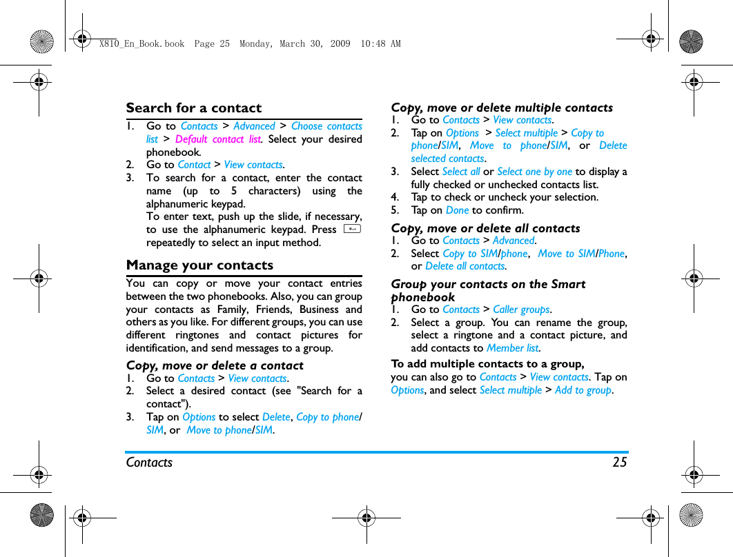 Contacts 25Search for a contact1. Go to Contacts > Advanced >  Choose contactslist >  Default contact list.  Select your desiredphonebook. 2. Go to Contact > View contacts.3. To search for a contact, enter the contactname (up to 5 characters) using thealphanumeric keypad.To enter text, push up the slide, if necessary,to use the alphanumeric keypad. Press #repeatedly to select an input method.Manage your contactsYou can copy or move your contact entriesbetween the two phonebooks. Also, you can groupyour contacts as Family, Friends, Business andothers as you like. For different groups, you can usedifferent ringtones and contact pictures foridentification, and send messages to a group. Copy, move or delete a contact1. Go to Contacts > View contacts.2. Select a desired contact (see "Search for acontact").3. Tap on Options to select Delete, Copy to phone/SIM, or  Move to phone/SIM.Copy, move or delete multiple contacts1. Go to Contacts > View contacts.2. Tap on Options  > Select multiple > Copy tophone/SIM,  Move to phone/SIM, or Deleteselected contacts.3. Select Select all or Select one by one to display afully checked or unchecked contacts list.4. Tap to check or uncheck your selection. 5. Tap on Done to confirm. Copy, move or delete all contacts1. Go to Contacts > Advanced.2. Select Copy to SIM/phone,  Move to SIM/Phone,or Delete all contacts. Group your contacts on the Smart phonebook1. Go to Contacts > Caller groups.2. Select a group. You can rename the group,select a ringtone and a contact picture, andadd contacts to Member list. To add multiple contacts to a group, you can also go to Contacts > View contacts. Tap onOptions, and select Select multiple > Add to group.X810_En_Book.book  Page 25  Monday, March 30, 2009  10:48 AM