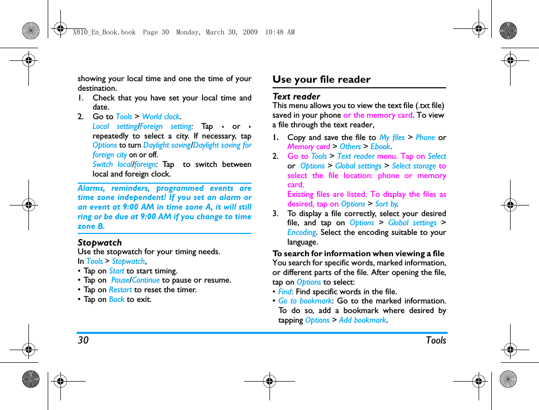 30 Toolsshowing your local time and one the time of yourdestination. 1. Check that you have set your local time anddate.2. Go to Tools > World clock.Local setting/Foreign setting: Ta p  < or >repeatedly to select a city. If necessary, tapOptions to turn Daylight saving/Daylight saving forforeign city on or off. Switch local/foreign:  Ta p  to switch betweenlocal and foreign clock. Alarms, reminders, programmed events aretime zone independent! If you set an alarm oran event at 9:00 AM in time zone A, it will stillring or be due at 9:00 AM if you change to timezone B.StopwatchUse the stopwatch for your timing needs.In Tools > Stopwatch,&bull;Tap  on  Start to start timing. &bull;Tap on  Pause/Continue to pause or resume.&bull;Tap on Restart to reset the timer.&bull;Tap on Back to exit.Use your file readerText  re a de rThis menu allows you to view the text file (.txt file) saved in your phone or the memory card. To view a file through the text reader, 1.Copy and save the file to My files > Phone orMemory card > Others > Ebook. 2. Go to Tools > Text reader menu. Tap on Selector Options > Global settings > Select storage toselect the file location: phone or memorycard. Existing files are listed. To display the files asdesired, tap on Options > Sort by.   3. To display a file correctly, select your desiredfile, and tap on Options  >  Global settings >Encoding. Select the encoding suitable to yourlanguage. To search for information when viewing a file You search for specific words, marked information,or different parts of the file. After opening the file,tap on Options to select:&bull;Find: Find specific words in the file. &bull;Go to bookmark: Go to the marked information.To do so, add a bookmark where desired bytapping Options > Add bookmark.X810_En_Book.book  Page 30  Monday, March 30, 2009  10:48 AM
