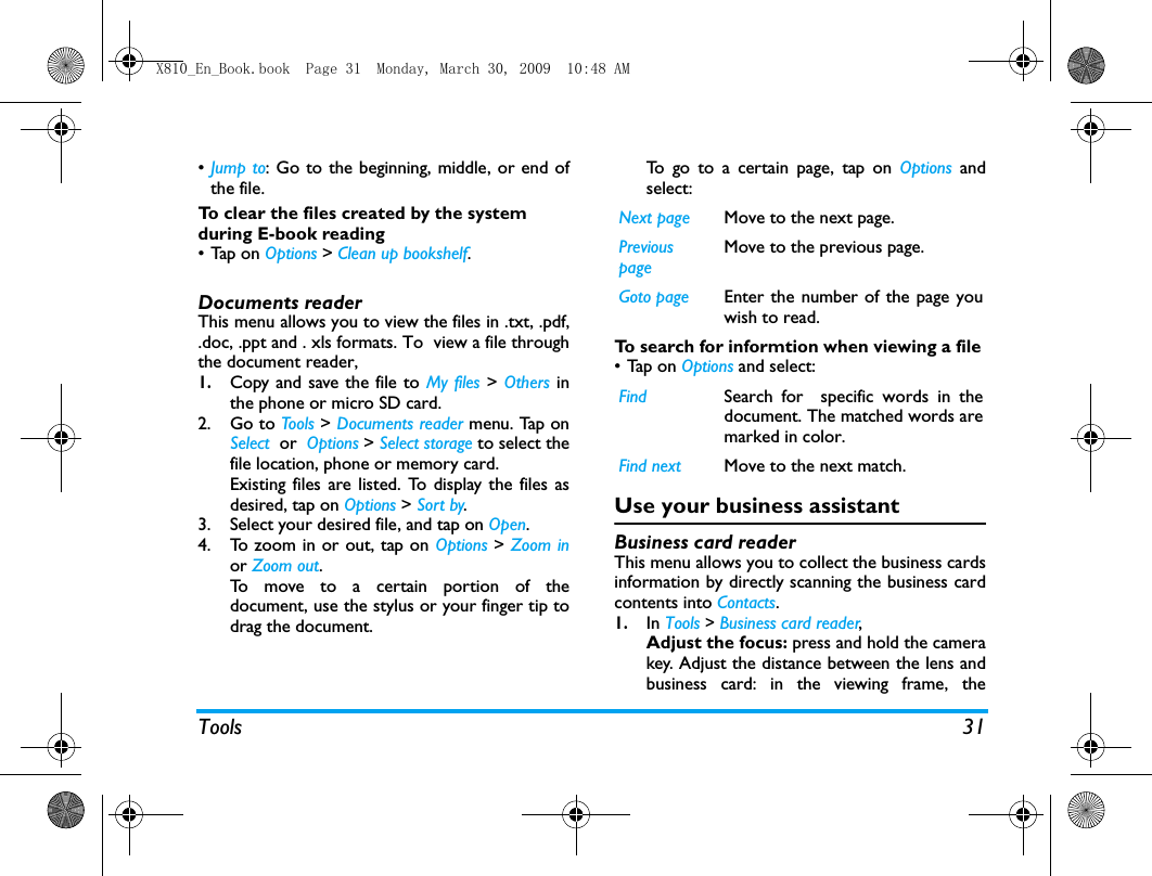 Tools 31&bull;Jump to: Go to the beginning, middle, or end ofthe file. To clear the files created by the system during E-book reading&bull;Tap on Options > Clean up bookshelf.Documents readerThis menu allows you to view the files in .txt, .pdf,.doc, .ppt and . xls formats. To  view a file throughthe document reader,1.Copy and save the file to My files > Others inthe phone or micro SD card. 2. Go to Tools > Documents reader menu. Tap onSelect  or  Options > Select storage to select thefile location, phone or memory card. Existing files are listed. To display the files asdesired, tap on Options > Sort by.3. Select your desired file, and tap on Open.4. To zoom in or out, tap on Options > Zoom inor Zoom out.To move to a certain portion of thedocument, use the stylus or your finger tip todrag the document. To go to a certain page, tap on Options andselect:To search for informtion when viewing a file &bull;Tap on Options and select: Use your business assistantBusiness card readerThis menu allows you to collect the business cardsinformation by directly scanning the business cardcontents into Contacts. 1.In Tools > Business card reader, Adjust the focus: press and hold the camerakey. Adjust the distance between the lens andbusiness card: in the viewing frame, theNext page Move to the next page.Previous page Move to the previous page.Goto page Enter the number of the page youwish to read. Find Search for  specific words in thedocument. The matched words aremarked in color. Find next Move to the next match.X810_En_Book.book  Page 31  Monday, March 30, 2009  10:48 AM