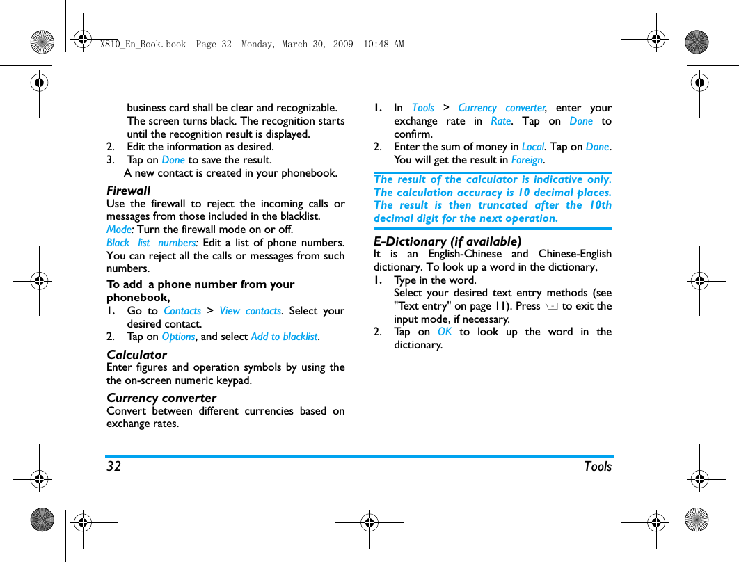 32 Toolsbusiness card shall be clear and recognizable. The screen turns black. The recognition startsuntil the recognition result is displayed. 2. Edit the information as desired. 3. Tap on Done to save the result.   A new contact is created in your phonebook.FirewallUse the firewall to reject the incoming calls ormessages from those included in the blacklist. Mode: Turn the firewall mode on or off.Black list numbers:  Edit a list of phone numbers.You can reject all the calls or messages from suchnumbers. To  a d d  a phone number from your phonebook, 1.Go to Contacts  >  View contacts. Select yourdesired contact. 2. Tap on Options, and select Add to blacklist.CalculatorEnter figures and operation symbols by using thethe on-screen numeric keypad. Currency converterConvert between different currencies based onexchange rates.1.In  Tools > Currency converter, enter yourexchange rate in Rate. Tap on Done  toconfirm.2. Enter the sum of money in Local. Tap on Done.You will get the result in Foreign.The result of the calculator is indicative only.The calculation accuracy is 10 decimal places.The result is then truncated after the 10thdecimal digit for the next operation.E-Dictionary (if available)It is an English-Chinese and Chinese-Englishdictionary. To look up a word in the dictionary, 1.Ty p e  i n  t h e  wo rd .  Select your desired text entry methods (see"Text entry" on page 11). Press R to exit theinput mode, if necessary. 2. Tap on OK to look up the word in thedictionary. X810_En_Book.book  Page 32  Monday, March 30, 2009  10:48 AM