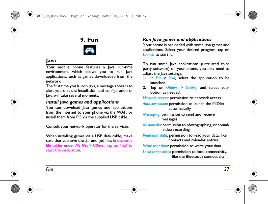 Fun 379. FunJavaYour mobile phone features a Java run-timeenvironment, which allows you to run Javaapplications, such as games downloaded from thenetwork.The first time you launch Java, a message appears toalert you that the installation and configuration ofJava will take several moments.  Install Java games and applicationsYou can download Java games and applicationsfrom the Internet to your phone via the WAP, orinstall them from PC via the supplied USB cable. Consult your network operator for the services. When installing games via a USB data cable, makesure that you save the .jar and .jad files in the samefile folder under My files > Others. Tap on Intall tostart the installation. Run Java games and applicationsYour phone is preloaded with some Java games andapplications. Select your desired program, tap onLaunch to start it. To run some Java applications (untrusted thirdparty software) on your phone, you may need toadjust the Java settings. 1.In  Fun  >  Java, select the application to belaunched. 2.Ta p  o n  Options  >  Setting, and select youroption as needed:Network access: permission to network access Auto invocation: permission to launch the MIDlet                      automaticallyMessaging: permission to send and receive                messagesMultimedia: permission to photographing, or sound/                 video recordingRead user data: permission to read your data, like                      contacts and calendar entriesWrite user data: permission to write your dataLocal connectivity: permission to local connectivity,                         like the Bluetooth connectivity.X810_En_Book.book  Page 37  Monday, March 30, 2009  10:48 AM