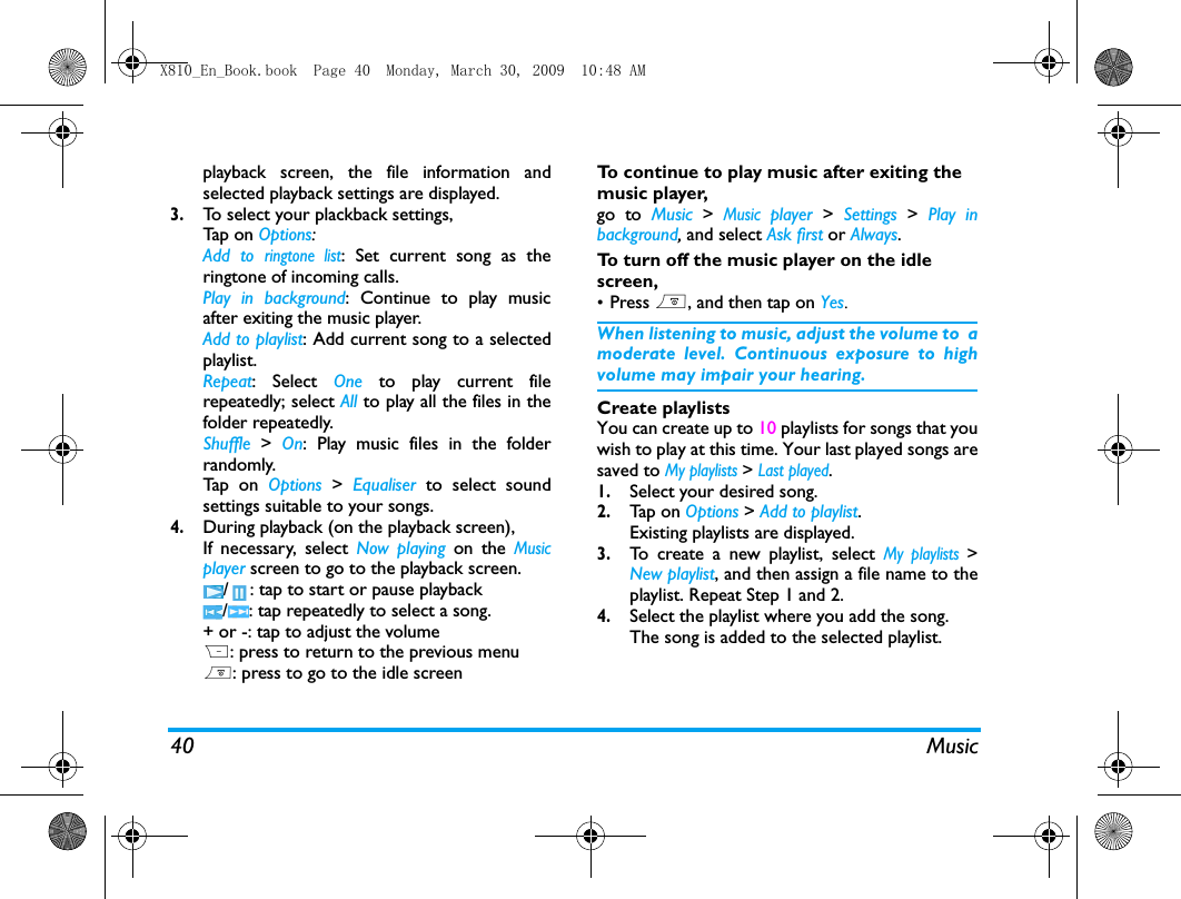 40 Musicplayback screen, the file information andselected playback settings are displayed.3.To select your plackback settings, Tap  on  Options:Add to ringtone list: Set current song as theringtone of incoming calls.Play in background: Continue to play musicafter exiting the music player.Add to playlist: Add current song to a selectedplaylist. Repeat: Select One  to play current filerepeatedly; select All to play all the files in thefolder repeatedly.Shuffle  > On: Play music files in the folderrandomly.Tap  o n  Options  >  Equaliser to select soundsettings suitable to your songs.4.During playback (on the playback screen), If necessary, select Now playing on the Musicplayer screen to go to the playback screen./ : tap to start or pause playback/ : tap repeatedly to select a song. + or -: tap to adjust the volumeR: press to return to the previous menu): press to go to the idle screenTo continue to play music after exiting the music player, go to Music > Music player > Settings  >  Play inbackground, and select Ask first or Always. To turn off the music player on the idle screen, &bull;Press ), and then tap on Yes.When listening to music, adjust the volume to  amoderate level. Continuous exposure to highvolume may impair your hearing.Create playlistsYou can create up to 10 playlists for songs that youwish to play at this time. Your last played songs aresaved to My playlists > Last played.1.Select your desired song.2.Tap  on  Options > Add to playlist. Existing playlists are displayed. 3.To create a new playlist, select My playlists >New playlist, and then assign a file name to theplaylist. Repeat Step 1 and 2. 4.Select the playlist where you add the song. The song is added to the selected playlist.X810_En_Book.book  Page 40  Monday, March 30, 2009  10:48 AM