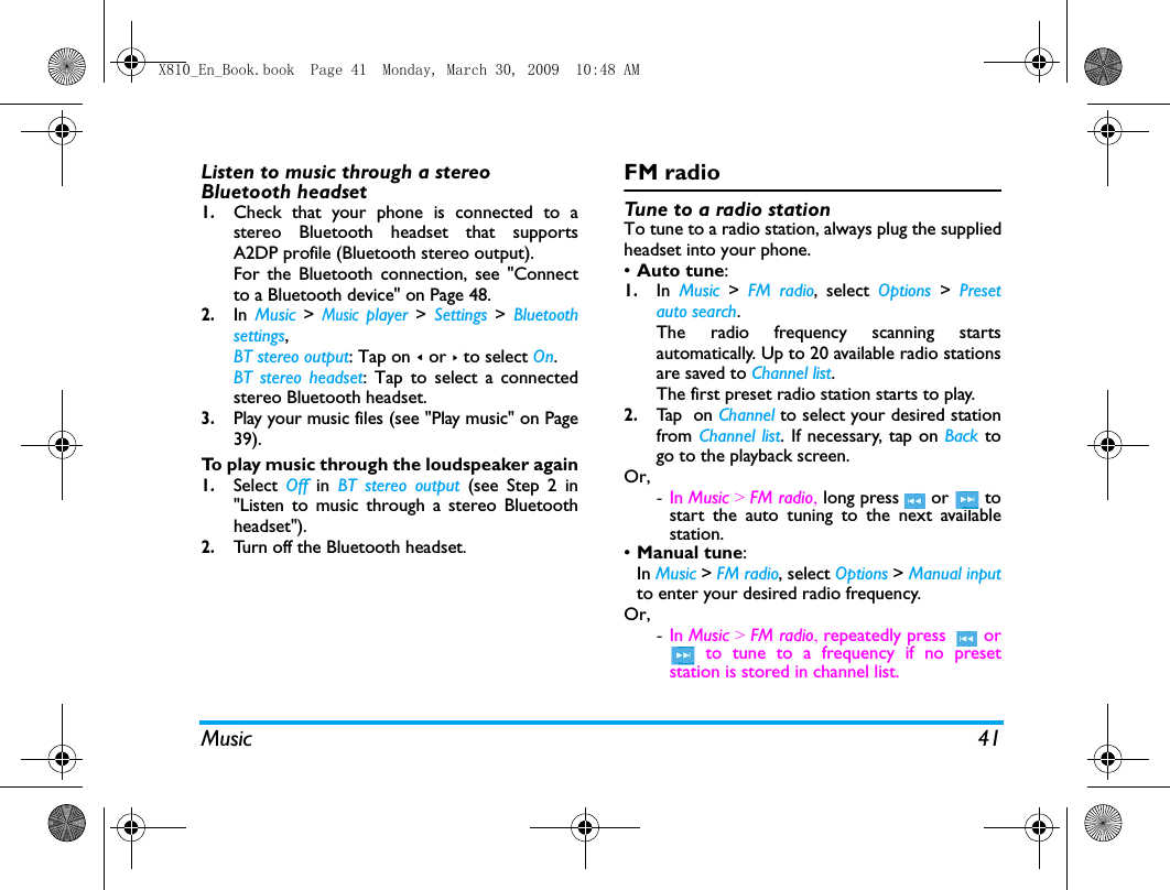 Music 41Listen to music through a stereo Bluetooth headset1.Check that your phone is connected to astereo Bluetooth headset that supportsA2DP profile (Bluetooth stereo output).For the Bluetooth connection, see "Connectto a Bluetooth device" on Page 48.2.In  Music > Music player > Settings  >  Bluetoothsettings, BT stereo output: Tap on < or > to select On.  BT stereo headset: Tap to select a connectedstereo Bluetooth headset. 3.Play your music files (see "Play music" on Page39).To play music through the loudspeaker again1.Select  Off  in  BT stereo output (see Step 2 in"Listen to music through a stereo Bluetoothheadset").2.Turn off the Bluetooth headset. FM radioTune to a radio stationTo tune to a radio station, always plug the suppliedheadset into your phone.&bull;Auto tune: 1.In  Music  >  FM radio, select Options  >  Presetauto search. The radio frequency scanning startsautomatically. Up to 20 available radio stationsare saved to Channel list. The first preset radio station starts to play.2.Ta p   o n  Channel to select your desired stationfrom Channel list. If necessary, tap on Back togo to the playback screen. Or, -In Music > FM radio, long press  or  tostart the auto tuning to the next availablestation.&bull;Manual tune: In Music > FM radio, select Options > Manual inputto enter your desired radio frequency.Or,-In Music > FM radio, repeatedly press    or to tune to a frequency if no presetstation is stored in channel list.   X810_En_Book.book  Page 41  Monday, March 30, 2009  10:48 AM