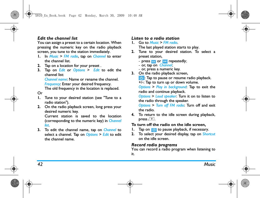 42 MusicEdit the channel listYou can assign a preset to a certain location. Whenpressing the numeric key on the radio playbackscreen, you tune to the station immediately. 1.In Music > FM radio, tap on Channel to enterthe channel list.2.Tap on a location for your preset .3.Tap  o n  Edit  or  Options  > Edit to edit thechannel list:Channel name: Name or rename the channel.Frequency: Enter your desired frequency.The old frequency in the location is replaced. Or1.Tune to your desired station (see "Tune to aradio station").2.On the radio playback screen, long press yourdesired numeric key.Current station is saved to the location(corresponding to the numeric key) in Channellist.3.To edit the channel name, tap on Channel toselect a channel. Tap on Options > Edit to editthe channel name. Listen to a radio station1.Go to Music > FM radio.The last played station starts to play. 2.Tune to your desired station. To select apreset station, -press  or  repeatedly; -or, tap on  Channel;-or, press a numeric key. 3.On the radio playback screen, : Tap to pause or resume radio playback.+/-: Tap to turn up or down volume. Options  >  Play in background: Tap to exit theradio and continue playback.Options > Loud speaker: Turn it on to listen tothe radio through the speaker.Options > Turn off FM radio: Turn off and exitthe radio. 4.To return to the idle screen during playback,press).To turn off the radio on the idle screen, 1.Tap  on   to pause playback, if necessary.2.To select your desired display, tap on Shortcuton the idle screen. Record radio programsYou can record a radio program when listening toit. X810_En_Book.book  Page 42  Monday, March 30, 2009  10:48 AM