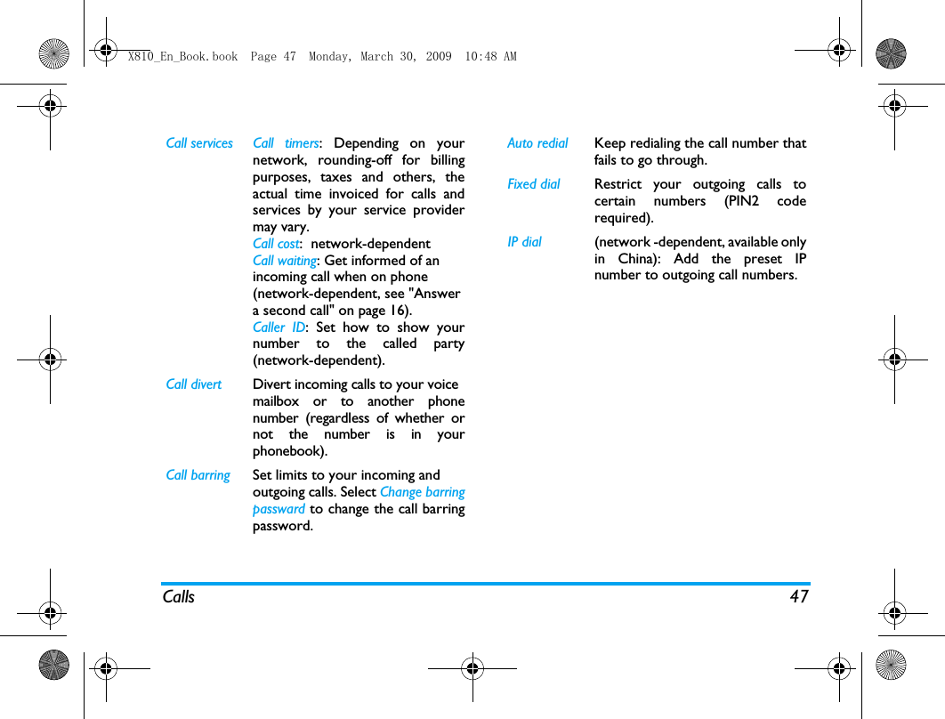 Calls 47Call services Call  timers: Depending on yournetwork, rounding-off for billingpurposes, taxes and others, theactual time invoiced for calls andservices by your service providermay vary.Call cost:  network-dependentCall waiting: Get informed of an incoming call when on phone (network-dependent, see "Answer a second call" on page 16).Caller ID: Set how to show yournumber to the called party(network-dependent).Call divert Divert incoming calls to your voicemailbox or to another phonenumber (regardless of whether ornot the number is in yourphonebook).Call barring Set limits to your incoming andoutgoing calls. Select Change barringpassward to change the call barringpassword. Auto redial Keep redialing the call number thatfails to go through.Fixed dial Restrict your outgoing calls tocertain numbers (PIN2 coderequired). IP dial (network -dependent, available onlyin China): Add the preset IPnumber to outgoing call numbers.X810_En_Book.book  Page 47  Monday, March 30, 2009  10:48 AM