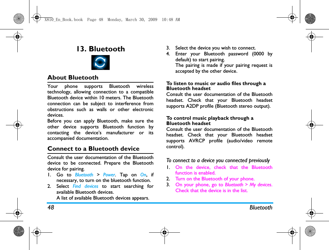 48 Bluetooth13. BluetoothAbout BluetoothYour phone supports Bluetooth wirelesstechnology, allowing connection to a compatibleBluetooth device within 10 meters. The Bluetoothconnection can be subject to interference fromobstructions such as walls or other electronicdevices.Before you can apply Bluetooth, make sure theother device supports Bluetooth function bycontacting the device&rsquo;s manufacturer or itsaccompanied documentation.Connect to a Bluetooth deviceConsult the user documentation of the Bluetoothdevice to be connected. Prepare the Bluetoothdevice for pairing. 1. Go to Bluetooth > Power. Tap on On, ifnecessary, to turn on the bluetooth function. 2. Select  Find devices to start searching foravailable Bluetooth devices. A list of available Bluetooth devices appears.3. Select the device you wish to connect.4. Enter your Bluetooth password (0000 bydefault) to start pairing.The pairing is made if your pairing request isaccepted by the other device. To listen to music or audio files through a Bluetooth headsetConsult the user documentation of the Bluetoothheadset. Check that your Bluetooth headsetsupports A2DP profile (Bluetooth stereo output).To control music playback through a Bluetooth headsetConsult the user documentation of the Bluetoothheadset. Check that your Bluetooth headsetsupports AVRCP profile (audio/video remotecontrol). To connect to a device you connected previously 1. On the device, check that the Bluetoothfunction is enabled. 2. Turn on the Bluetooth of your phone.3. On your phone, go to Bluetooth > My devices.Check that the device is in the list.X810_En_Book.book  Page 48  Monday, March 30, 2009  10:48 AM