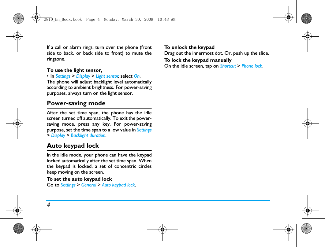 4If a call or alarm rings, turn over the phone (frontside to back, or back side to front) to mute theringtone. To use the light sensor, &bull;In Settings > Display > Light sensor, select On.The phone will adjust backlight level automaticallyaccording to ambient brightness. For power-savingpurposes, always turn on the light sensor.  Power-saving modeAfter the set time span, the phone has the idlescreen turned off automatically. To exit the power-saving mode, press any key. For power-savingpurpose, set the time span to a low value in Settings> Display > Backlight duration.Auto keypad lockIn the idle mode, your phone can have the keypadlocked automatically after the set time span. Whenthe keypad is locked, a set of concentric circleskeep moving on the screen. To set the auto keypad lockGo to Settings > General > Auto keypad lock.To unlock the keypadDrag out the innermost dot. Or, push up the slide.To lock the keypad manuallyOn the idle screen, tap on Shortcut > Phone lock.X810_En_Book.book  Page 4  Monday, March 30, 2009  10:48 AM