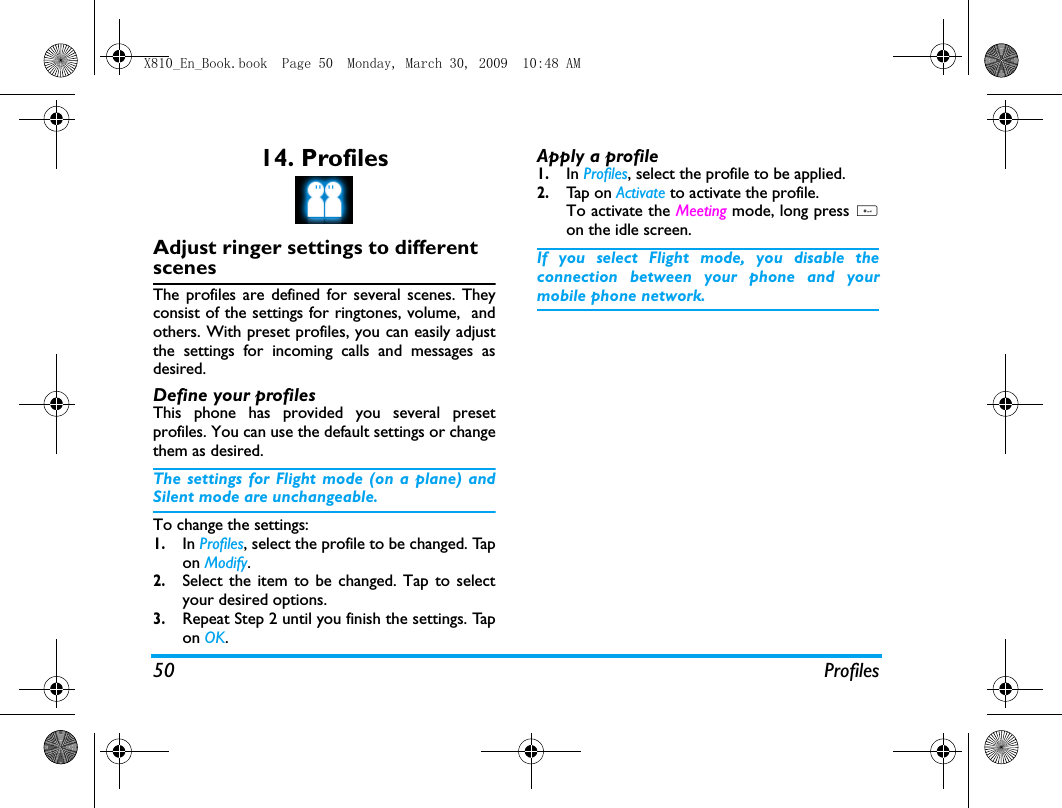 50 Profiles14. ProfilesAdjust ringer settings to different scenesThe profiles are defined for several scenes. Theyconsist of the settings for ringtones, volume,  andothers. With preset profiles, you can easily adjustthe settings for incoming calls and messages asdesired. Define your profilesThis phone has provided you several presetprofiles. You can use the default settings or changethem as desired. The settings for Flight mode (on a plane) andSilent mode are unchangeable.To change the settings:1.In Profiles, select the profile to be changed. Tapon Modify.2.Select the item to be changed. Tap to selectyour desired options. 3.Repeat Step 2 until you finish the settings. Tapon OK.Apply a profile1.In Profiles, select the profile to be applied.2.Tap  on  Activate to activate the profile.To activate the Meeting mode, long press #on the idle screen.If you select Flight mode, you disable theconnection between your phone and yourmobile phone network.  X810_En_Book.book  Page 50  Monday, March 30, 2009  10:48 AM