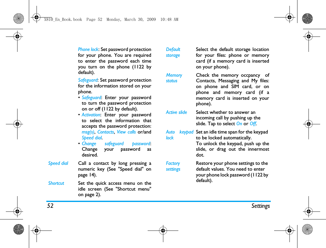 52 SettingsPhone lock: Set password protectionfor your phone. You are requiredto enter the password each timeyou turn on the phone (1122 bydefault).Safeguard: Set password protectionfor the information stored on yourphone.&bull;Safeguard: Enter your passwordto turn the password protectionon or off (1122 by default).&bull;Activation: Enter your passwordto select the information thataccepts the password protection:msg(s), Contacts, View calls or/andSpeed dial.&bull;Change safeguard password:Change your password asdesired.Speed dial Call a contact by long pressing anumeric key (See "Speed dial" onpage 14).Shortcut Set the quick access menu on theidle screen (See "Shortcut menu"on page 2).Default storageSelect the default storage locationfor your files: phone or memorycard (if a memory card is insertedon your phone).Memory statusCheck the memory occpancy  ofContacts, Messaging and My files:on phone and SIM card, or onphone and memory card (if amemory card is inserted on yourphone). Active slide Select whether to answer an incoming call by pushing up the slide. Tap to select On or Off.Auto keypadlockSet an idle time span for the keypad to be locked automatically. To unlock the keypad, push up theslide, or drag out the innermostdot.Factory settingsRestore your phone settings to the default values. You need to enter your phone lock password (1122 by default).X810_En_Book.book  Page 52  Monday, March 30, 2009  10:48 AM