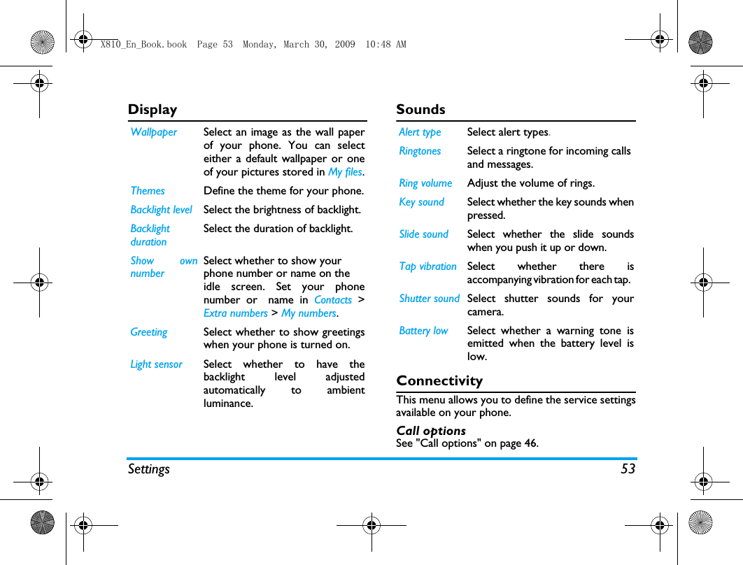 Settings 53Display Sounds              ConnectivityThis menu allows you to define the service settingsavailable on your phone. Call optionsSee "Call options" on page 46.Wallpaper Select an image as the wall paperof your phone. You can selecteither a default wallpaper or oneof your pictures stored in My files.Themes Define the theme for your phone.Backlight level Select the brightness of backlight.BacklightdurationSelect the duration of backlight.Show ownnumberSelect whether to show yourphone number or name on theidle screen. Set your phonenumber or name in Contacts >Extra numbers > My numbers.Greeting Select whether to show greetingswhen your phone is turned on.Light sensor Select whether to have thebacklight level adjustedautomatically to ambientluminance. Alert type Select alert types.Ringtones Select a ringtone for incoming calls and messages. Ring volume Adjust the volume of rings. Key sound Select whether the key sounds whenpressed.  Slide sound Select whether the slide soundswhen you push it up or down. Tap vibration Select whether there isaccompanying vibration for each tap.  Shutter sound Select shutter sounds for yourcamera.Battery low Select whether a warning tone isemitted when the battery level islow.X810_En_Book.book  Page 53  Monday, March 30, 2009  10:48 AM