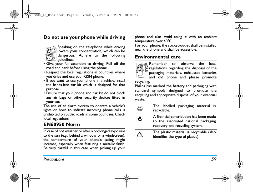 Precautions 59Do not use your phone while drivingSpeaking on the telephone while drivinglowers your concentration, which can bedangerous. Adhere to the followingguidelines:&bull; Give your full attention to driving. Pull off theroad and park before using the phone.&bull; Respect the local regulations in countries whereyou drive and use your GSM phone.&bull; If you want to use your phone in a vehicle, installthe hands-free car kit which is designed for thatpurpose.&bull; Ensure that your phone and car kit do not blockany air bags or other security devices fitted inyour car.The use of an alarm system to operate a vehicle'slights or horn to indicate incoming phone calls isprohibited on public roads in some countries. Checklocal regulations.EN60950 NormIn case of hot weather or after a prolonged exposureto the sun (e.g., behind a window or a windscreen),the temperature of your phone's casing mightincrease, especially when featuring a metallic finish.Be very careful in this case when picking up yourphone and also avoid using it with an ambienttemperature over 40&deg;C.For your phone, the socket-outlet shall be installednear the phone and shall be accessible. Environmental careRemember to observe the localregulations regarding the disposal of thepackaging materials, exhausted batteriesand old phone and please promoterecycling.Philips has marked the battery and packaging withstandard symbols designed to promote therecycling and appropriate disposal of your eventualwaste.The labelled packaging material isrecyclable.A financial contribution has been madeto the associated national packagingrecovery and recycling system.The plastic material is recyclable (alsoidentifies the type of plastic).X810_En_Book.book  Page 59  Monday, March 30, 2009  10:48 AM